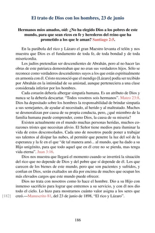 El trato de Dios con los hombres, 23 de junio
Hermanos míos amados, oíd: ¿No ha elegido Dios a los pobres de este
mundo, para que sean ricos en fe y herederos del reino que ha
prometido a los que le aman? Santiago 2:5.
En la parábola del rico y Lázaro el gran Maestro levanta el telón y nos
muestra que Dios es el fundamento de toda fe, de toda bondad y de toda
misericordia.
Los judíos pretendían ser descendientes de Abrahán, pero al no hacer las
obras de este patriarca demostraban que no eran sus verdaderos hijos. Sólo se
reconoce como verdaderos descendientes suyos a los que están espiritualmente
en armonía con él. Cristo reconoció que el mendigo [Lázaro] podía ser recibido
por Abrahán en la intimidad de su amistad, aunque perteneciera a una clase
considerada inferior por los hombres.
Cada corazón debería albergar simpatía humana. Es un atributo de Dios y
nunca se la debería descartar. “Todos vosotros sois hermanos”. Mateo 23:8.
Dios ha depositado sobre los hombres la responsabilidad de brindar simpatía
a sus semejantes, de ayudar al necesitado, al herido y al maltratado. Muchos
se desmoralizan por causa de su propia conducta, pero, ¿qué miembro de la
familia humana puede comprender, como Dios, la causa de su miseria?
Existen actualmente en el mundo muchas personas heridas, muchos co-
razones tristes que necesitan alivio. El Señor tiene medios para iluminar la
vida de estos desconsolados. Cada uno de nosotros puede poner a trabajar
sus talentos al disipar las nubes, al permitir que penetre la luz del sol de la
esperanza y la fe en el que “de tal manera amó... al mundo, que ha dado a su
Hijo unigénito, para que todo aquel que en él cree no se pierda, mas tenga
vida eterna”. Juan 3:16.
Dios nos muestra que llegará el momento cuando se invertirá la situación
del rico que no depende de Dios y del pobre que sí depende de él. Los que
carecen de los bienes de este mundo, pero que son pacientes y sufridos, y
conﬁan en Dios, serán exaltados un día por encima de muchos que ocupan los
más elevados cargos que este mundo puede ofrecer.
Dios no trata con nosotros como lo hace el hombre. Dio a su Hijo con
inmenso sacriﬁcio para lograr que entremos a su servicio, y con él nos dio
todo el cielo. Lo hizo para mostrarnos cuánto valor asigna a los seres que
creó.—Manuscrito 81, del 23 de junio de 1898, “El rico y Lázaro”.[182]
186
 
