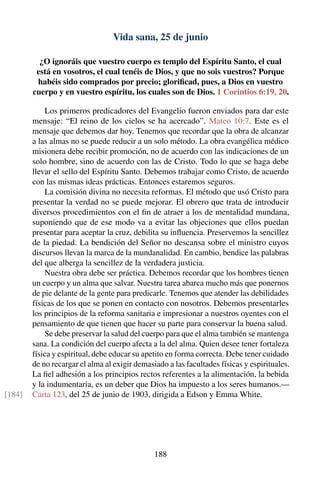Vida sana, 25 de junio
¿O ignoráis que vuestro cuerpo es templo del Espíritu Santo, el cual
está en vosotros, el cual tenéis de Dios, y que no sois vuestros? Porque
habéis sido comprados por precio; gloriﬁcad, pues, a Dios en vuestro
cuerpo y en vuestro espíritu, los cuales son de Dios. 1 Corintios 6:19, 20.
Los primeros predicadores del Evangelio fueron enviados para dar este
mensaje: “El reino de los cielos se ha acercado”. Mateo 10:7. Este es el
mensaje que debemos dar hoy. Tenemos que recordar que la obra de alcanzar
a las almas no se puede reducir a un solo método. La obra evangélica médico
misionera debe recibir promoción, no de acuerdo con las indicaciones de un
solo hombre, sino de acuerdo con las de Cristo. Todo lo que se haga debe
llevar el sello del Espíritu Santo. Debemos trabajar como Cristo, de acuerdo
con las mismas ideas prácticas. Entonces estaremos seguros.
La comisión divina no necesita reformas. El método que usó Cristo para
presentar la verdad no se puede mejorar. El obrero que trata de introducir
diversos procedimientos con el ﬁn de atraer a los de mentalidad mundana,
suponiendo que de ese modo va a evitar las objeciones que ellos puedan
presentar para aceptar la cruz, debilita su inﬂuencia. Preservemos la sencillez
de la piedad. La bendición del Señor no descansa sobre el ministro cuyos
discursos llevan la marca de la mundanalidad. En cambio, bendice las palabras
del que alberga la sencillez de la verdadera justicia.
Nuestra obra debe ser práctica. Debemos recordar que los hombres tienen
un cuerpo y un alma que salvar. Nuestra tarea abarca mucho más que ponernos
de pie delante de la gente para predicarle. Tenemos que atender las debilidades
físicas de los que se ponen en contacto con nosotros. Debemos presentarles
los principios de la reforma sanitaria e impresionar a nuestros oyentes con el
pensamiento de que tienen que hacer su parte para conservar la buena salud.
Se debe preservar la salud del cuerpo para que el alma también se mantenga
sana. La condición del cuerpo afecta a la del alma. Quien desee tener fortaleza
física y espiritual, debe educar su apetito en forma correcta. Debe tener cuidado
de no recargar el alma al exigir demasiado a las facultades físicas y espirituales.
La ﬁel adhesión a los principios rectos referentes a la alimentación, la bebida
y la indumentaria, es un deber que Dios ha impuesto a los seres humanos.—
Carta 123, del 25 de junio de 1903, dirigida a Edson y Emma White.[184]
188
 