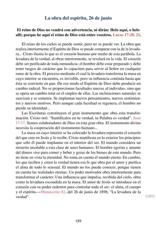La obra del espíritu, 26 de junio
El reino de Dios no vendrá con advertencia, ni dirán: Helo aquí, o helo
allí; porque he aquí el reino de Dios está entre vosotros. Lucas 17:20, 21.
El reino de los cielos se puede sentir, pero no se puede ver. La obra que
realiza interiormente el Espíritu de Dios se puede comparar con la de la levadu-
ra... Cristo ilustra lo que es el corazón humano por medio de esta parábola. La
levadura de la verdad, al obrar interiormente, se revelará en la vida. El corazón
debe ser puriﬁcado de toda inmundicia; el hombre debe estar preparado y debe
tener rasgos de carácter que lo capaciten para servir al Señor en cualquier
ramo de la obra. El proceso mediante el cual la levadura transforma la masa en
cuyo interior se encuentra, es invisible, pero su inﬂuencia continúa hasta que
ésta se convierte en pan. De ese modo el Espíritu de Dios debe producir un
cambio radical. No se proporcionan facultades nuevas al individuo, sino que
se opera un cambio total en el empleo de ellas. Las inclinaciones naturales se
suavizan y se someten. Se implantan nuevos pensamientos, nuevos sentimien-
tos y nuevos motivos. Pero aunque cada facultad se regenera, el hombre no
pierde su identidad...
Las Escrituras constituyen el gran instrumento que obra esta transfor-
mación. Cristo oró: “Santifícalos en tu verdad; tu Palabra es verdad”. Juan
17:17. Somos colaboradores de Dios en esta gran obra. El instrumento divino
necesita la cooperación del instrumento humano...
La masa en cuyo interior se ha colocado la levadura representa el corazón
del que cree en Jesús y lo recibe. Cristo maniﬁesta en lo exterior los principios
que sólo él puede implantar en el interior del ser. El mundo considera un
misterio insoluble a esta clase de seres humanos. El hombre egoísta y amante
del dinero vive para comer y beber y gozar de los bienes de este mundo. Pero
no tiene en vista la eternidad. No toma en cuenta el mundo eterno. En cambio,
los que reciben y creen la verdad tienen esa fe que obra por el amor y puriﬁca
el alma de todo lo sensual. El mundo no los puede conocer, porque tienen
en cuenta las realidades eternas. Un poder motivador obra interiormente para
transformar el carácter. Una inﬂuencia que impulsa, recibida del cielo, obra
como la levadura escondida en la masa. El amor de Jesús se introduce en el
corazón con su poder redentor para controlar todo el ser: el alma, el cuerpo
y el espíritu.—Manuscrito 82, del 26 de junio de 1898, “La levadura de la
verdad”. [185]
189
 