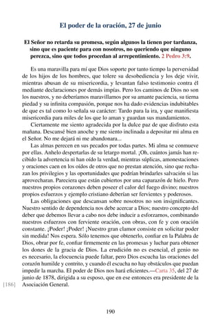 El poder de la oración, 27 de junio
El Señor no retarda su promesa, según algunos la tienen por tardanza,
sino que es paciente para con nosotros, no queriendo que ninguno
perezca, sino que todos procedan al arrepentimiento. 2 Pedro 3:9.
Es una maravilla para mí que Dios soporte por tanto tiempo la perversidad
de los hijos de los hombres, que tolere su desobediencia y los deje vivir,
mientras abusan de su misericordia, y levantan falso testimonio contra él
mediante declaraciones por demás impías. Pero los caminos de Dios no son
los nuestros, y no deberíamos maravillarnos por su amante paciencia, su tierna
piedad y su inﬁnita compasión, porque nos ha dado evidencias indubitables
de que es tal como lo señala su carácter: Tardo para la ira, y que maniﬁesta
misericordia para miles de los que lo aman y guardan sus mandamientos.
Ciertamente me siento agradecida por la dulce paz de que disfruto esta
mañana. Descansé bien anoche y me siento inclinada a depositar mi alma en
el Señor. No me dejará ni me abandonara...
Las almas perecen en sus pecados por todas partes. Mi alma se conmueve
por ellas. Anhelo despertarlas de su letargo mortal. ¡Oh, cuántos jamás han re-
cibido la advertencia ni han oído la verdad, mientras súplicas, amonestaciones
y oraciones caen en los oídos de otros que no prestan atención, sino que recha-
zan los privilegios y las oportunidades que podrían brindarles salvación si las
aprovecharan. Pareciera que están cubiertos por una caparazón de hielo. Pero
nuestros propios corazones deben poseer el calor del fuego divino; nuestros
propios esfuerzos y ejemplo cristiano deberían ser fervientes y poderosos.
Las obligaciones que descansan sobre nosotros no son insigniﬁcantes.
Nuestro sentido de dependencia nos debe acercar a Dios; nuestro concepto del
deber que debemos llevar a cabo nos debe inducir a esforzarnos, combinando
nuestros esfuerzos con ferviente oración, con obras, con fe y con oración
constante. ¡Poder! ¡Poder! ¡Nuestro gran clamor consiste en solicitar poder
sin medida! Nos espera. Sólo tenemos que obtenerlo, conﬁar en la Palabra de
Dios, obrar por fe, conﬁar ﬁrmemente en las promesas y luchar para obtener
los dones de la gracia de Dios. La erudición no es esencial, el genio no
es necesario, la elocuencia puede faltar, pero Dios escucha las oraciones del
corazón humilde y contrito, y cuando él escucha no hay obstáculos que puedan
impedir la marcha. El poder de Dios nos hará eﬁcientes.—Carta 35, del 27 de
junio de 1878, dirigida a su esposo, que en ese entonces era presidente de la
Asociación General.[186]
190
 