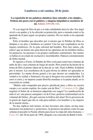 Lumbrera a mi camino, 28 de junio
La exposición de tus palabras alumbra; hace entender a los simples...
Ordena mis pasos con tu palabra, y ninguna iniquidad se enseñoree de
mí. Salmos 119:130, 133.
Vi a un ángel de Dios de pie a su lado señalándole hacia lo alto. Ese ángel
sirvió a sus padres y le ha ofrecido su protección, pero a menudo usted se ha
apartado de él para seguir sus propios caminos. De ese modo se ha separado
de Dios...
Feliz el hombre que descubre por sí mismo que la Palabra de Dios es
lámpara a sus pies y lumbrera su camino: Una luz que resplandece en los
lugares tenebrosos. Es la guía celestial del hombre. Pero hay tantos, ¡oh,
tantos! que no tienen otro guía fuera de las opiniones de los hombres ﬁnitos,
los prejuicios, las pasiones o sus propios cambiantes sentimientos. Sus mentes
se hallan en un estado de excitación e incertidumbre. Padecen constantemente
de ﬁebre mental.
Si siguiera a Cristo, la Palabra de Dios sería para usted una columna de
nube de día y una columna de fuego de noche. Pero usted no ha hecho de la
honra de Dios el primer objeto de la obra de su vida. Tiene la Biblia. Estúdiela
por sí mismo. Las enseñanzas de la guía divina no deben ser ignoradas ni
pervertidas. La mente divina guiará a los que deseen ser conducidos. La
verdad es la verdad, e iluminará a los que la busquen con corazón humilde. El
error es error, y no importa cuanta ﬁlosofía mundana se le pueda añadir, no lo
convertirá en verdad.
“Habéis sido comprados por precio; gloriﬁcad, pues, a Dios en vuestro
cuerpo y en vuestro espíritu, los cuales son de Dios”. 1 Corintios 6:20. ¿Qué
requiere el Señor de su herencia adquirida con sangre? La santiﬁcación de
todo el ser: una pureza semejante a la de Cristo, perfecta conformidad con la
voluntad del Señor. ¿En qué consiste la belleza del alma? En la presencia de
la gracia de Aquel que dio su vida para redimir a los hombres y las mujeres
de la muerte eterna...
No hay súplicas más tiernas, no hay lecciones más claras, no hay man-
damientos tan poderosos y protectores, ni promesas tan plenas como las que
señalan al pecador la Fuente abierta para lavar la culpa del alma humana.—
Carta 207, del 28 de junio de 1904, dirigida a un conocido de Battle Creek. [187]
191
 