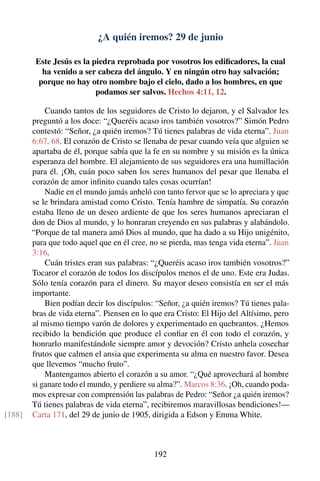 ¿A quién iremos? 29 de junio
Este Jesús es la piedra reprobada por vosotros los ediﬁcadores, la cual
ha venido a ser cabeza del ángulo. Y en ningún otro hay salvación;
porque no hay otro nombre bajo el cielo, dado a los hombres, en que
podamos ser salvos. Hechos 4:11, 12.
Cuando tantos de los seguidores de Cristo lo dejaron, y el Salvador les
preguntó a los doce: “¿Queréis acaso iros también vosotros?” Simón Pedro
contestó: “Señor, ¿a quién iremos? Tú tienes palabras de vida eterna”. Juan
6:67, 68. El corazón de Cristo se llenaba de pesar cuando veía que alguien se
apartaba de él, porque sabía que la fe en su nombre y su misión es la única
esperanza del hombre. El alejamiento de sus seguidores era una humillación
para él. ¡Oh, cuán poco saben los seres humanos del pesar que llenaba el
corazón de amor inﬁnito cuando tales cosas ocurrían!
Nadie en el mundo jamás anheló con tanto fervor que se lo apreciara y que
se le brindara amistad como Cristo. Tenía hambre de simpatía. Su corazón
estaba lleno de un deseo ardiente de que los seres humanos apreciaran el
don de Dios al mundo, y lo honraran creyendo en sus palabras y alabándolo.
“Porque de tal manera amó Dios al mundo, que ha dado a su Hijo unigénito,
para que todo aquel que en él cree, no se pierda, mas tenga vida eterna”. Juan
3:16.
Cuán tristes eran sus palabras: “¿Queréis acaso iros también vosotros?”
Tocaror el corazón de todos los discípulos menos el de uno. Este era Judas.
Sólo tenía corazón para el dinero. Su mayor deseo consistía en ser el más
importante.
Bien podían decir los discípulos: “Señor, ¿a quién iremos? Tú tienes pala-
bras de vida eterna”. Piensen en lo que era Cristo: El Hijo del Altísimo, pero
al mismo tiempo varón de dolores y experimentado en quebrantos. ¿Hemos
recibido la bendición que produce el conﬁar en él con todo el corazón, y
honrarlo manifestándole siempre amor y devoción? Cristo anhela cosechar
frutos que calmen el ansia que experimenta su alma en nuestro favor. Desea
que llevemos “mucho fruto”.
Mantengamos abierto el corazón a su amor. “¿Qué aprovechará al hombre
si ganare todo el mundo, y perdiere su alma?”. Marcos 8:36. ¡Oh, cuando poda-
mos expresar con comprensión las palabras de Pedro: “Señor ¿a quién iremos?
Tú tienes palabras de vida eterna”, recibiremos maravillosas bendiciones!—
Carta 171, del 29 de junio de 1905, dirigida a Edson y Emma White.[188]
192
 