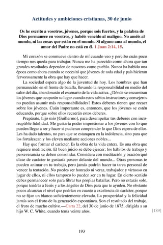 Actitudes y ambiciones cristianas, 30 de junio
Os he escrito a vosotros, jóvenes, porque sois fuertes, y la palabra de
Dios permanece en vosotros, y habéis vencido al maligno. No améis al
mundo, ni las cosas que están en el mundo. Si alguno ama al mundo, el
amor del Padre no está en él. 1 Juan 2:14, 15.
Mi corazón se conmueve dentro de mí cuando veo y percibo cuán poco
tiempo nos queda para trabajar. Nunca me ha parecido como ahora que tan
grandes resultados dependen de nosotros como pueblo. Nunca ha habido una
época como ahora cuando se necesitó que jóvenes de toda edad y país hicieran
fervorosamente la obra que hay que hacer.
La sociedad espera algo de la juventud de hoy. Los hombres que han
permanecido en el frente de batalla, llevando la responsabilidad en medio del
calor del día, abandonarán el escenario de la vida activa. ¿Dónde se encuentran
los jóvenes que ocuparán su lugar cuando estos sabios instructores y consejeros
no puedan asumir más responsabilidades? Estos deberes tienen que recaer
sobre los jóvenes. Cuán importante es, entonces, que los jóvenes se estén
educando, porque sobre ellos recaerán estos deberes.
Prepárate, hijo mío [Guillermo], para desempeñar tus deberes con inco-
rruptible ﬁdelidad. Me gustaría poder impresionar a los jóvenes con lo que
pueden llegar a ser y hacer si pudieran comprender lo que Dios espera de ellos.
Les ha dado talentos, no para que se estanquen en la indolencia, sino para que
los fortalezcan y los eleven mediante acciones nobles...
Hay que formar el carácter. Es la obra de la vida entera. Es una obra que
requiere meditación. El buen juicio se debe ejercer; los hábitos de trabajo y
perseverancia se deben consolidar. Considera con meditación y oración qué
clase de carácter te gustaría poseer delante del mundo... Otras personas te
pueden animar en tu trabajo, pero jamás podrán hacer tu tarea personal de
vencer la tentación. No puedes ser honrado ni veraz, trabajador y virtuoso en
lugar de ellos, ni ellos tampoco lo pueden ser en tu lugar. En cierto sentido
debes permanecer solo para librar tus propias batallas. Pero no estarás solo,
porque tendrás a Jesús y a los ángeles de Dios para que te ayuden. No obstante
pocos alcanzan el nivel que podrían en cuanto a excelencia de carácter, porque
no se ﬁjan un blanco suﬁcientemente elevado. La prosperidad y la felicidad
jamás son el fruto de la generación espontánea. Son el resultado del trabajo,
el fruto de mucho cultivo.—Carta 22, del 30 de junio de 1875, dirigida a su
hijo W. C. White, cuando tenía veinte años. [189]
193
 