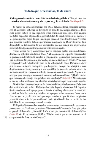 Todo lo que necesitamos, 11 de enero
Y si alguno de vosotros tiene falta de sabiduría, pídala a Dios, el cual da
a todos abundantemente y sin reproche, y le será dada. Santiago 1:5.
Si hemos de ser colaboradores con Dios, debemos tener comunión directa
con él; debemos solicitar su dirección en todo lo que emprendamos... Pero
cuán pocos saben lo que signiﬁca tener comunión con Dios. Con cuánta
facilidad depositan algunos la responsabilidad de sus deberes en los demás, y
les piden que les digan lo que tienen que hacer. A ellos les decimos: “Tenéis
que conocer vuestros deberes por indicación directa de Dios”. Muchos han
dependido de tal manera de sus semejantes que no tienen una experiencia
personal. Se dejan arrastrar como un bote por un navío.
Todos deben ver y comprender por sí mismos cuáles son sus deberes,
después de solicitar sabiduría a Dios. A él solamente se le puede encomendar
la protección del alma. Si acuden a Dios con fe, les revelará personalmente
sus misterios. Se pueden sentar en lugares celestiales con Cristo. Podemos
comprender individualmente cuál es la voluntad de Dios. Podemos saber
por nosotros mismos qué quiere que hagamos. Porque nos dirigirá si nos
disponemos a consagrarnos y a ser humildes de corazón delante de él. A
menudo nuestros corazones arderán dentro de nosotros cuando Alguien se
acerque para comulgar con nosotros como lo hizo con Enoc. “¿Quién es ése
que oscurece el consejo con palabras sin sabiduría?”. Job 38:2. Necesitamos
al que es la luz verdadera que alumbra a todo hombre que viene a este mundo.
Se debe hacer una obra que se ha descuidado inexplicablemente. Debemos
dar testimonio de la luz. Podemos hacerlo, bajo la dirección del Espíritu
Santo, mediante un lenguaje puro, reﬁnado, sencillo y claro como la corriente
cristalina. Muchas nubes y tinieblas se agolpan sobre nosotros. Sometan a
Dios su yo, ese yo de cada cual, para que puedan ser puriﬁcados, limpiados
y santiﬁcados, a ﬁn de que reciban el poder de difundir luz en medio de las
tinieblas de un mundo que ama el pecado.
El Espíritu Santo colabora con los instrumentos humanos que lo reconocen
y cooperan con él, a ﬁn de presentar a Cristo como el Cordero de Dios que quita
el pecado del mundo. ¿No sufrió Jesús acaso por la redención del mundo?—
Carta 55, del 11 de enero de 1897, a “Mis hermanos que se van a reunir en el
congreso de la Asociación General”.[18]
16
 