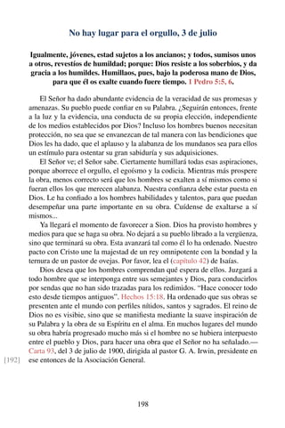 No hay lugar para el orgullo, 3 de julio
Igualmente, jóvenes, estad sujetos a los ancianos; y todos, sumisos unos
a otros, revestíos de humildad; porque: Dios resiste a los soberbios, y da
gracia a los humildes. Humillaos, pues, bajo la poderosa mano de Dios,
para que él os exalte cuando fuere tiempo. 1 Pedro 5:5, 6.
El Señor ha dado abundante evidencia de la veracidad de sus promesas y
amenazas. Su pueblo puede conﬁar en su Palabra. ¿Seguirán entonces, frente
a la luz y la evidencia, una conducta de su propia elección, independiente
de los medios establecidos por Dios? Incluso los hombres buenos necesitan
protección, no sea que se envanezcan de tal manera con las bendiciones que
Dios les ha dado, que el aplauso y la alabanza de los mundanos sea para ellos
un estímulo para ostentar su gran sabiduría y sus adquisiciones.
El Señor ve; el Señor sabe. Ciertamente humillará todas esas aspiraciones,
porque aborrece el orgullo, el egoísmo y la codicia. Mientras más prospere
la obra, menos correcto será que los hombres se exalten a sí mismos como si
fueran ellos los que merecen alabanza. Nuestra conﬁanza debe estar puesta en
Dios. Le ha conﬁado a los hombres habilidades y talentos, para que puedan
desempeñar una parte importante en su obra. Cuídense de exaltarse a sí
mismos...
Ya llegará el momento de favorecer a Sion. Dios ha provisto hombres y
medios para que se haga su obra. No dejará a su pueblo librado a la vergüenza,
sino que terminará su obra. Esta avanzará tal como él lo ha ordenado. Nuestro
pacto con Cristo une la majestad de un rey omnipotente con la bondad y la
ternura de un pastor de ovejas. Por favor, lea el (capítulo 42) de Isaías.
Dios desea que los hombres comprendan qué espera de ellos. Juzgará a
todo hombre que se interponga entre sus semejantes y Dios, para conducirlos
por sendas que no han sido trazadas para los redimidos. “Hace conocer todo
esto desde tiempos antiguos”. Hechos 15:18. Ha ordenado que sus obras se
presenten ante el mundo con perﬁles nítidos, santos y sagrados. El reino de
Dios no es visibie, sino que se maniﬁesta mediante la suave inspiración de
su Palabra y la obra de su Espíritu en el alma. En muchos lugares del mundo
su obra habría progresado mucho más si el hombre no se hubiera interpuesto
entre el pueblo y Dios, para hacer una obra que el Señor no ha señalado.—
Carta 93, del 3 de julio de 1900, dirigida al pastor G. A. Irwin, presidente en
ese entonces de la Asociación General.[192]
198
 