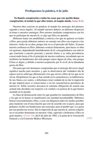 Prediquemos la palabra, 6 de julio
No llaméis conspiración a todas las cosas que este pueblo llama
conspiración; ni temáis lo que ellos temen, ni tengáis miedo. Isaías 8:12.
Nuestra obra consiste en predicar al mundo los mensajes del primero,
segundo y tercer ángeles. Al cumplir nuestros deberes, no debemos despreciar
ni temer a nuestros enemigos. Pero unirnos mediante compromisos con los
que no participan de nuestra fe, es algo que Dios no aprueba.
Debemos tratar con amabilidad y cortesía a los que no quieren ser leales
a Dios, pero jamás debemos unirnos en consejo con ellos con respecto a los
intereses vitales de su obra, porque éste no es el proceder del Señor. Al poner
nuestra conﬁanza en Dios, debemos avanzar ﬁrmemente, para hacer su obra
sin egoísmo, dependiendo humildemente de él, consagrándonos con todo lo
que concierne a nuestro presente y nuestro futuro a su sabia providencia,
conservando hasta el ﬁn el principio de nuestra conﬁanza, recordando que no
recibimos las bendiciones del cielo porque somos dignos de ellas, sino porque
Cristo es digno, y debido a nuestra aceptación, por fe en él, de la abundante
gracia de Dios.
Oro para que mis hermanos comprendan que el mensaje del tercer ángel
signiﬁca mucho para nosotros, y que la observancia del verdadero día de
reposo será la señal que diferenciará a los que sirven a Dios de los que no lo
sirven. Despiértense los que se han sumido en la somnolencia y la indiferencia.
Se nos llama a ser santos, y deberíamos tener cuidado de no dar la impresión
de que importa poco si conservamos o no las características peculiares de
nuestra fe. Sobre nosotros descansa la solemne obligación de asumir una
actitud más decidida con respecto a la verdad y la justicia de la que hemos
asumido en lo pasado.
La línea de demarcación entre los que guardan los mandamientos de Dios
y los que no lo hacen se manifestará con claridad inconfundible. Debemos
honrar conscientemente a Dios, y usar con diligencia todos los medios posibles
para mantener con él una relación que esté de acuerdo con su pacto, para que
podamos recibir sus bendiciones tan esenciales para el pueblo que va a pasar
por una prueba tan severa. Dar la impresión de que nuestra fe, nuestra religión,
no es un poder dominante en nuestras vidas, equivale a deshonrar a Dios en
gran manera.—Carta 128, del 6 de julio de 1902, a la junta de la Asociación
General y a la Comisión Médico Misionera. [195]
201
 