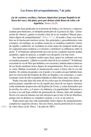 Los frutos del arrepentimiento, 7 de julio
¡Ay de vosotros, escribas y fariseos, hipócritas! porque limpiáis lo de
fuera del vaso y del plato, pero por dentro estáis llenos de robo y de
injusticia. Mateo 23:25.
Cuando Juan predicaba en el desierto de Judea y los fariseos y saduceos
acudían para bautizarse, el intrépido predicador de la justicia les dijo: “¡Gene-
ración de víboras! ¿quién os enseñó a huir de la ira venidera? Haced, pues,
frutos dignos de arrepentimiento”. Mateo 3:7, 8. Al acudir a Juan, esos hom-
bres no lo hacían por motivos rectos. Sus principios y procedimientos eran
corruptos; sin embargo, no se daban cuenta de su verdadera condición. Llenos
de orgullo y ambición, no vacilaban en echar mano de cualquier medio que
los capacitara para exaltarse a sí mismos y fortalecer su inﬂuencia sobre la
gente. Y el bautismo administrado por este joven y popular maestro podría
ayudarles, según les parecía, a cumplir esos designios con más éxito.
Sus motivos no estaban ocultos para Juan, quien los enfrentó con esta
escrutadora pregunta: “¿Quién os enseñó a huir de la ira venidera?” Si hubieran
escuchado la voz de Dios que hablaba a sus corazones, habrían dado evidencias
de ese hecho mediante frutos dignos de arrepentimiento. Pero esos frutos no
se veían. Habían escuchado la amonestación como si fuera sólo la voz del
hombre. Se sentían encantados con el poder y la osadía con que hablaba Juan,
pero la convicción del Espíritu de Dios no llegaba a sus corazones, y como
resultado cierto de ello la palabra hablada no daba frutos para vida eterna.
Nadie está más lejos del reino de los cielos que los formalistas llenos de
justicia propia, saturados tal vez de orgullo por causa de sus logros, mientras
están totalmente desprovistos del Espíritu de Cristo, y están dominados por
la envidia, los celos, y el amor a la alabanza y la popularidad. Pertenecen a
la clase a la cual Juan caliﬁcó de generación de víboras, hijos del maligno.
Sirven a la causa de Satanás con más eﬁciencia que el más vil de los libertinos,
porque éste no disfraza su verdadero carácter, y se lo ve tal como es.
Nada menos que una vida enmendada: frutos dignos de arrepentimiento,
cumplirá los requisitos divinos. Sin esos frutos, nuestra profesión de fe carece
de valor (Signs of the Times, 7 de julio de 1887).[196]
202
 