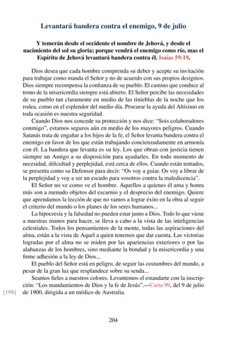Levantará bandera contra el enemigo, 9 de julio
Y temerán desde el occidente el nombre de Jehová, y desde el
nacimiento del sol su gloria; porque vendrá el enemigo como río, mas el
Espíritu de Jehová levantará bandera contra él. Isaías 59:19.
Dios desea que cada hombre comprenda su deber y acepte su invitación
para trabajar como manda el Señor y no de acuerdo con sus propios designios.
Dios siempre recompensa la conﬁanza de su pueblo. El camino que conduce al
trono de la misericordia siempre está abierto. El Señor percibe las necesidades
de su pueblo tan claramente en medio de las tinieblas de la noche que los
rodea, como en el esplendor del medio día. Procurar la ayuda del Altísimo en
toda ocasión es nuestra seguridad.
Cuando Dios nos concede su protección y nos dice: “Sois colaboradores
conmigo”, estamos seguros aún en medio de los mayores peligros. Cuando
Satanás trata de engañar a los hijos de la fe, el Señor levanta bandera contra el
enemigo en favor de los que están trabajando concienzudamente en armonía
con él. La bandera que levanta es su ley. Los que obran con justicia tienen
siempre un Amigo a su disposición para ayudarles. En todo momento de
necesidad, diﬁcultad y perplejidad, está cerca de ellos. Cuando están tentados,
se presenta como su Defensor para decir: “Os voy a guiar. Os voy a librar de
la perplejidad y voy a ser un escudo para vosotros contra la maledicencia”.
El Señor no ve como ve el hombre. Aquellos a quienes él ama y honra
más son a menudo objetos del escarnio y el desprecio del enemigo. Quiere
que aprendamos la lección de que no vamos a lograr éxito en la obra al seguir
el criterio del mundo o los planes de los seres humanos...
La hipocresía y la falsedad no pueden estar junto a Dios. Todo lo que viene
a nuestras manos para hacer, se lleva a cabo a la vista de las inteligencias
celestiales. Todos los pensamientos de la mente, todas las aspiraciones del
alma, están a la vista de Aquel a quien tenemos que dar cuenta. Las victorias
logradas por el alma no se miden por las apariencias exteriores o por las
alabanzas de los hombres, sino mediante la bondad y la misericordia y una
ﬁrme adhesión a la ley de Dios...
El pueblo del Señor está en peligro, de seguir las costumbres del mundo, a
pesar de la gran luz que resplandece sobre su senda...
Seamos ﬁeles a nuestros colores. Levantemos el estandarte con la inscrip-
ción: “Los mandamientos de Dios y la fe de Jesús”.—Carta 99, del 9 de julio
de 1900, dirigida a un médico de Australia.[198]
204
 