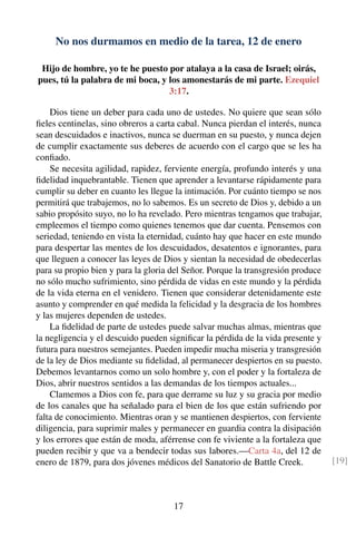 No nos durmamos en medio de la tarea, 12 de enero
Hijo de hombre, yo te he puesto por atalaya a la casa de Israel; oirás,
pues, tú la palabra de mi boca, y los amonestarás de mi parte. Ezequiel
3:17.
Dios tiene un deber para cada uno de ustedes. No quiere que sean sólo
ﬁeles centinelas, sino obreros a carta cabal. Nunca pierdan el interés, nunca
sean descuidados e inactivos, nunca se duerman en su puesto, y nunca dejen
de cumplir exactamente sus deberes de acuerdo con el cargo que se les ha
conﬁado.
Se necesita agilidad, rapidez, ferviente energía, profundo interés y una
ﬁdelidad inquebrantable. Tienen que aprender a levantarse rápidamente para
cumplir su deber en cuanto les llegue la intimación. Por cuánto tiempo se nos
permitirá que trabajemos, no lo sabemos. Es un secreto de Dios y, debido a un
sabio propósito suyo, no lo ha revelado. Pero mientras tengamos que trabajar,
empleemos el tiempo como quienes tenemos que dar cuenta. Pensemos con
seriedad, teniendo en vista la eternidad, cuánto hay que hacer en este mundo
para despertar las mentes de los descuidados, desatentos e ignorantes, para
que lleguen a conocer las leyes de Dios y sientan la necesidad de obedecerlas
para su propio bien y para la gloria del Señor. Porque la transgresión produce
no sólo mucho sufrimiento, sino pérdida de vidas en este mundo y la pérdida
de la vida eterna en el venidero. Tienen que considerar detenidamente este
asunto y comprender en qué medida la felicidad y la desgracia de los hombres
y las mujeres dependen de ustedes.
La ﬁdelidad de parte de ustedes puede salvar muchas almas, mientras que
la negligencia y el descuido pueden signiﬁcar la pérdida de la vida presente y
futura para nuestros semejantes. Pueden impedir mucha miseria y transgresión
de la ley de Dios mediante su ﬁdelidad, al permanecer despiertos en su puesto.
Debemos levantarnos como un solo hombre y, con el poder y la fortaleza de
Dios, abrir nuestros sentidos a las demandas de los tiempos actuales...
Clamemos a Dios con fe, para que derrame su luz y su gracia por medio
de los canales que ha señalado para el bien de los que están sufriendo por
falta de conocimiento. Mientras oran y se mantienen despiertos, con ferviente
diligencia, para suprimir males y permanecer en guardia contra la disipación
y los errores que están de moda, aférrense con fe viviente a la fortaleza que
pueden recibir y que va a bendecir todas sus labores.—Carta 4a, del 12 de
enero de 1879, para dos jóvenes médicos del Sanatorio de Battle Creek. [19]
17
 