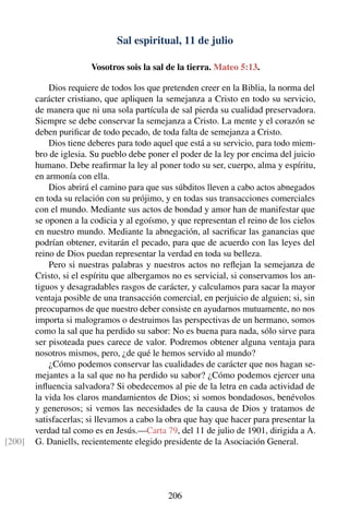 Sal espiritual, 11 de julio
Vosotros sois la sal de la tierra. Mateo 5:13.
Dios requiere de todos los que pretenden creer en la Biblia, la norma del
carácter cristiano, que apliquen la semejanza a Cristo en todo su servicio,
de manera que ni una sola partícula de sal pierda su cualidad preservadora.
Siempre se debe conservar la semejanza a Cristo. La mente y el corazón se
deben puriﬁcar de todo pecado, de toda falta de semejanza a Cristo.
Dios tiene deberes para todo aquel que está a su servicio, para todo miem-
bro de iglesia. Su pueblo debe poner el poder de la ley por encima del juicio
humano. Debe reaﬁrmar la ley al poner todo su ser, cuerpo, alma y espíritu,
en armonía con ella.
Dios abrirá el camino para que sus súbditos lleven a cabo actos abnegados
en toda su relación con su prójimo, y en todas sus transacciones comerciales
con el mundo. Mediante sus actos de bondad y amor han de manifestar que
se oponen a la codicia y al egoísmo, y que representan el reino de los cielos
en nuestro mundo. Mediante la abnegación, al sacriﬁcar las ganancias que
podrían obtener, evitarán el pecado, para que de acuerdo con las leyes del
reino de Dios puedan representar la verdad en toda su belleza.
Pero si nuestras palabras y nuestros actos no reﬂejan la semejanza de
Cristo, si el espíritu que albergamos no es servicial, si conservamos los an-
tiguos y desagradables rasgos de carácter, y calculamos para sacar la mayor
ventaja posible de una transacción comercial, en perjuicio de alguien; si, sin
preocuparnos de que nuestro deber consiste en ayudarnos mutuamente, no nos
importa si malogramos o destruimos las perspectivas de un hermano, somos
como la sal que ha perdido su sabor: No es buena para nada, sólo sirve para
ser pisoteada pues carece de valor. Podremos obtener alguna ventaja para
nosotros mismos, pero, ¿de qué le hemos servido al mundo?
¿Cómo podemos conservar las cualidades de carácter que nos hagan se-
mejantes a la sal que no ha perdido su sabor? ¿Cómo podemos ejercer una
inﬂuencia salvadora? Si obedecemos al pie de la letra en cada actividad de
la vida los claros mandamientos de Dios; si somos bondadosos, benévolos
y generosos; si vemos las necesidades de la causa de Dios y tratamos de
satisfacerlas; si llevamos a cabo la obra que hay que hacer para presentar la
verdad tal como es en Jesús.—Carta 79, del 11 de julio de 1901, dirigida a A.
G. Daniells, recientemente elegido presidente de la Asociación General.[200]
206
 
