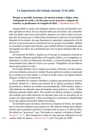 La importancia del trabajo manual, 13 de julio
Porque os acordáis, hermanos, de nuestro trabajo y fatiga; cómo
trabajando de noche y de día, para no ser gravosos a ninguno de
vosotros, os predicamos el evangelio de Dios. 1 Tesalonicenses 2:9.
Aunque Pablo se sentó como diligente alumno a los pies de Gamaliel, tam-
bién aprendió un oﬁcio. Era un educado fabricante de tiendas. Era costumbre
entre los judíos, tanto ricos como pobres, preparar a sus hijos e hijas en un em-
pleo útil, de manera que si sobrevenían circunstancias adversas no necesitaban
depender de los demás, sino que disponían de capacidad y preparación a ﬁn de
proveer lo necesario para la satisfacción de sus propias necesidades. Debían
ser instruidos en algún ramo literario, pero también debían ser preparados para
desempeñar un oﬁcio. Se consideraba que esto era parte indispensable de su
educación.
El testimonio de Pablo y Aquila nos revela que su ocupación consistía en
hacer tiendas. Mientras predicaban el Evangelio, Pablo y sus compañeros se
dedicaban a su oﬁcio de fabricantes de tiendas, y al hacerlo podían impartir un
conocimiento más cabal de Cristo a sus oyentes. Trabajaban a ﬁn de obtener
dinero para ganarse la vida...
En Corinto [Pablo] vivió y trabajó con Aquila y Priscila y les dio instruc-
ción más deﬁnida acerca de la verdad. El gran apóstol no estaba avergonzado
de su trabajo ni le tenía miedo, y no trató el asunto como si de alguna manera
rebajara su labor en el ministerio...
La costumbre de sostener a hombres y mujeres que permanecen ociosos
mediante donativos o dinero proveniente de la iglesia, promueve hábitos
pecaminosos y debiera ser evitada concienzudamente. Todo hombre, mujer y
niño deberían ser educados para desempeñar tareas prácticas y útiles. Todos
deberían aprender algún oﬁcio. Este podría ser fabricar tiendas o cualquier
otro trabajo; pero todos deberían ser educados para usar los miembros de su
cuerpo con algún propósito, y Dios está dispuesto a aumentar la adaptabilidad
de los que quieran desarrollar hábitos de trabajo.
Si un hombre goza de buena salud física y dispone de bienes, de manera
que no necesita emplearse para ganarse la vida, debería trabajar para obtener
medios que le permitan promover el progreso de la causa y la obra de Dios.
No deben ser “perezosos” sino “fervientes en espíritu, sirviendo al Señor”.
Romanos 12:11. Dios bendecirá a todos los que ejerzan inﬂuencia en este
sentido sobre los demás.—Manuscrito 93, del 13 de julio de 1899.[202]
208
 
