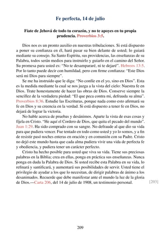 Fe perfecta, 14 de julio
Fíate de Jehová de todo tu corazón, y no te apoyes en tu propia
prudencia. Proverbios 3:5.
Dios nos es un pronto auxilio en nuestras tribulaciones. Si está dispuesto
a poner su conﬁanza en él, hará pasar su bien delante de usted; lo guiará
mediante su consejo. Su Santo Espíritu, sus providencias, las enseñanzas de su
Palabra, todos serán medios para instruirlo y guiarlo en el camino del Señor.
Su promesa para usted es: “No te desampararé, ni te dejaré”. Hebreos 13:5.
Por lo tanto puede decir con humildad, pero con ﬁrme conﬁanza: “Este Dios
será mi Dios para siempre”.
Se me ha instruido que le diga: “No confíe en el yo, sino en Dios”. Esta
es la medida mediante la cual se nos juzga a la vista del cielo: Nuestra fe en
Dios. Trate honestamente de hacer las obras de Dios. Conserve siempre la
sencillez de la verdadera piedad: “El que peca contra mi, defrauda su alma”.
Proverbios 8:36. Estudie las Escrituras, porque nada como esto aﬁrmará su
fe en Dios y su creencia en la verdad. Si está dispuesto a tener fe en Dios, no
dejará de lograr la victoria.
No hable acerca de pruebas y desánimos. Aparte la vista de esas cosas y
fíjela en Cristo. “He aquí el Cordero de Dios, que quita el pecado del mundo”.
Juan 1:29. Ha sido comprado con su sangre. No defraude al que dio su vida
para que pudiera vencer. Fue tentado en todo como usted y yo lo somos, y a ﬁn
de resistir pasó noches enteras en oración y en comunión con su Padre. Cristo
no dejó este mundo hasta que cada alma pudiera vivir una vida de perfecta fe
y obediencia, y pudiera tener un carácter perfecto.
Cristo ha hecho posible para usted que viva su vida. Tiene sus preciosas
palabras en la Biblia; crea en ellas, ponga en práctica sus enseñanzas. Nunca
ponga en duda la Palabra de Dios. Si usted recibe esta Palabra en su vida, lo
reﬁnará y santiﬁcará, y aumentará sus posibilidades de servir. Usted tiene el
privilegio de ayudar a los que lo necesitan, de dirigir palabras de ánimo a los
desanimados. Recuerde que debe manifestar ante el mundo la luz de la gloria
de Dios.—Carta 206, del 14 de julio de 1908, un testimonio personal. [203]
209
 