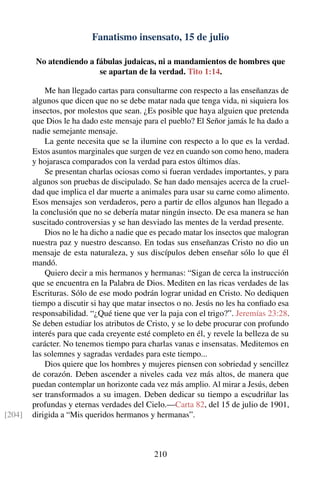 Fanatismo insensato, 15 de julio
No atendiendo a fábulas judaicas, ni a mandamientos de hombres que
se apartan de la verdad. Tito 1:14.
Me han llegado cartas para consultarme con respecto a las enseñanzas de
algunos que dicen que no se debe matar nada que tenga vida, ni siquiera los
insectos, por molestos que sean. ¿Es posible que haya alguien que pretenda
que Dios le ha dado este mensaje para el pueblo? El Señor jamás le ha dado a
nadie semejante mensaje.
La gente necesita que se la ilumine con respecto a lo que es la verdad.
Estos asuntos marginales que surgen de vez en cuando son como heno, madera
y hojarasca comparados con la verdad para estos últimos días.
Se presentan charlas ociosas como si fueran verdades importantes, y para
algunos son pruebas de discipulado. Se han dado mensajes acerca de la cruel-
dad que implica el dar muerte a animales para usar su carne como alimento.
Esos mensajes son verdaderos, pero a partir de ellos algunos han llegado a
la conclusión que no se debería matar ningún insecto. De esa manera se han
suscitado controversias y se han desviado las mentes de la verdad presente.
Dios no le ha dicho a nadie que es pecado matar los insectos que malogran
nuestra paz y nuestro descanso. En todas sus enseñanzas Cristo no dio un
mensaje de esta naturaleza, y sus discípulos deben enseñar sólo lo que él
mandó.
Quiero decir a mis hermanos y hermanas: “Sigan de cerca la instrucción
que se encuentra en la Palabra de Dios. Mediten en las ricas verdades de las
Escrituras. Sólo de ese modo podrán lograr unidad en Cristo. No dediquen
tiempo a discutir si hay que matar insectos o no. Jesús no les ha conﬁado esa
responsabilidad. “¿Qué tiene que ver la paja con el trigo?”. Jeremías 23:28.
Se deben estudiar los atributos de Cristo, y se lo debe procurar con profundo
interés para que cada creyente esté completo en él, y revele la belleza de su
carácter. No tenemos tiempo para charlas vanas e insensatas. Meditemos en
las solemnes y sagradas verdades para este tiempo...
Dios quiere que los hombres y mujeres piensen con sobriedad y sencillez
de corazón. Deben ascender a niveles cada vez más altos, de manera que
puedan contemplar un horizonte cada vez más amplio. Al mirar a Jesús, deben
ser transformados a su imagen. Deben dedicar su tiempo a escudriñar las
profundas y eternas verdades del Cielo.—Carta 82, del 15 de julio de 1901,
dirigida a “Mis queridos hermanos y hermanas”.[204]
210
 