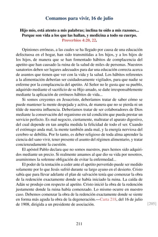 Comamos para vivir, 16 de julio
Hijo mío, está atento a mis palabras; inclina tu oído a mis razones...
Porque son vida a los que las hallan, y medicina a todo su cuerpo.
Proverbios 4:20, 22.
Opiniones erróneas, a las cuales se ha llegado por causa de una educación
defectuosa en el hogar, han sido transmitidas a los hijos, y a los hijos de
los hijos, de manera que se han fomentado hábitos de complacencia del
apetito que han causado la ruina de la salud de miles de personas. Nuestros
sanatorios deben ser lugares adecuados para dar una educación correcta acerca
de asuntos que tienen que ver con la vida y la salud. Los hábitos referentes
a la alimentación deberían ser cuidadosamente vigilados, para que nadie se
enferme por la complacencia del apetito. Al Señor no le gusta que su pueblo,
adquirido mediante el sacriﬁcio de su Hijo amado, se dañe irresponsablemente
mediante la aplicación de erróneos hábitos de vida...
Si somos creyentes en Jesucristo, deberíamos tratar de saber cómo se
puede mantener la mente despejada y activa, de manera que no se pierda ni un
tilde de nuestra inﬂuencia. Deberíamos tratar de ser colaboradores de Dios
mediante la conservación del organismo en tal condición que pueda prestar un
servicio perfecto. Es mal negocio, ciertamente, maltratar el aparato digestivo,
del cual depende en tan amplia medida la felicidad de todo el ser. Cuando
el estómago anda mal, la mente también anda mal, y la energía nerviosa del
cerebro se debilita. Por lo tanto, es deber religioso de toda alma aprender la
ciencia del sano vivir, tener presente el asunto del régimen alimentario, y tratar
concienzudamente la cuestión.
El apóstol Pablo declara que no somos nuestros, pues hemos sido adquiri-
dos mediante un precio. Si realmente amamos al que dio su vida por nosotros,
asumiremos la solemne obligación de evitar la enfermedad...
El poder de la tentación a ceder ante el apetito pervertido puede ser medido
solamente por lo que Jesús sufrió durante su largo ayuno en el desierto. Cristo
sabía que para llevar adelante el plan de salvación tenía que comenzar la obra
de la redención exactamente donde se había iniciado la ruina. La caída de
Adán se produjo con respecto al apetito. Cristo inició la obra de la redención
justamente donde la ruina había comenzado. Lo mismo ocurre en nuestro
caso. Debemos comenzar la obra de la redención exactamente donde se siente
en forma más aguda la obra de la degeneración.—Carta 218, del 16 de julio
de 1908, dirigida a un presidente de asociación. [205]
211
 