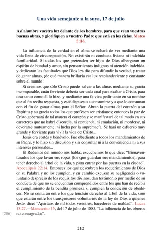 Una vida semejante a la suya, 17 de julio
Así alumbre vuestra luz delante de los hombres, para que vean vuestras
buenas obras, y gloriﬁquen a vuestro Padre que está en los cielos. Mateo
5:16.
La inﬂuencia de la verdad en el alma se echará de ver mediante una
vida llena de circunspección. No existirán ni conducta liviana ni indebida
familiaridad. Si todos los que pretenden ser hijos de Dios albergaran un
espíritu de bondad y amor, sin pensamientos indignos ni atención indebida,
y dedicaran las facultades que Dios les dio para difundir la verdad, y tratar
de ganar almas, ¡de qué manera brillaría esa luz resplandeciente y constante
sobre el mundo!
Si creemos que sólo Cristo puede salvar a las almas mediante su gracia
incomparable, cuán ferviente debería ser cada cual para exaltar a Cristo, para
orar tanto como él lo hizo, y mediante una fe viva pedir tanto en su nombre
que al ﬁn reciba respuesta, y esté dispuesto a consumirse y a que lo consuman
con el ﬁn de ganar almas para el Señor. Abran la puerta del corazón a su
Espíritu y su gracia todos los que profesen ser cristianos; entonces la paz de
Cristo gobernará de tal manera el corazón y se manifestará de tal modo en sus
caracteres que no habrá discordia, ni contienda, ni emulación, ni morderse, ni
devorarse mutuamente, ni lucha por la supremacía. Se hará un esfuerzo muy
grande y ferviente para vivir la vida de Cristo...
Jesús era cortés y benévolo. Fue obediente a todos los mandamientos de
su Padre, y lo hizo sin discusión y sin consultar ni a la conveniencia ni a sus
intereses personales...
El Redentor del mundo nos habla; escuchemos lo que dice: “Bienaven-
turados los que lavan sus ropas [los que guardan sus mandamientos], para
tener derecho al árbol de la vida, y para entrar por las puertas en la ciudad”.
Apocalipsis 22:14. Entonces los que descubren los requerimientos de Dios
en su Palabra y no los cumplen, y en cambio excusan su negligencia o vo-
luntario desprecio de los requisitos divinos, dan testimonio por medio de su
conducta de que no se encuentran comprendidos entre los que han de recibir
el cumplimiento de la bendita promesa si cumplen la condición de obede-
cer. No se contarán entre los que tendrán derecho al árbol de la vida, sino
que estarán entre los transgresores voluntarios de la ley de Dios a quienes
Jesús dice: “Apartaos de mí todos vosotros, hacedores de maldad”. Lucas
13:27.—Manuscrito 15, del 17 de julio de 1885, “La inﬂuencia de los obreros
no consagrados”.[206]
212
 