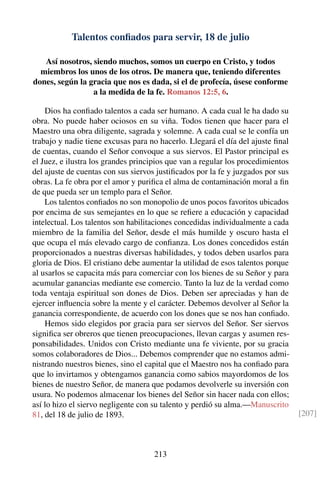 Talentos conﬁados para servir, 18 de julio
Así nosotros, siendo muchos, somos un cuerpo en Cristo, y todos
miembros los unos de los otros. De manera que, teniendo diferentes
dones, según la gracia que nos es dada, si el de profecía, úsese conforme
a la medida de la fe. Romanos 12:5, 6.
Dios ha conﬁado talentos a cada ser humano. A cada cual le ha dado su
obra. No puede haber ociosos en su viña. Todos tienen que hacer para el
Maestro una obra diligente, sagrada y solemne. A cada cual se le confía un
trabajo y nadie tiene excusas para no hacerlo. Llegará el día del ajuste ﬁnal
de cuentas, cuando el Señor convoque a sus siervos. El Pastor principal es
el Juez, e ilustra los grandes principios que van a regular los procedimientos
del ajuste de cuentas con sus siervos justiﬁcados por la fe y juzgados por sus
obras. La fe obra por el amor y puriﬁca el alma de contaminación moral a ﬁn
de que pueda ser un templo para el Señor.
Los talentos conﬁados no son monopolio de unos pocos favoritos ubicados
por encima de sus semejantes en lo que se reﬁere a educación y capacidad
intelectual. Los talentos son habilitaciones concedidas individualmente a cada
miembro de la familia del Señor, desde el más humilde y oscuro hasta el
que ocupa el más elevado cargo de conﬁanza. Los dones concedidos están
proporcionados a nuestras diversas habilidades, y todos deben usarlos para
gloria de Dios. El cristiano debe aumentar la utilidad de esos talentos porque
al usarlos se capacita más para comerciar con los bienes de su Señor y para
acumular ganancias mediante ese comercio. Tanto la luz de la verdad como
toda ventaja espiritual son dones de Dios. Deben ser apreciadas y han de
ejercer inﬂuencia sobre la mente y el carácter. Debemos devolver al Señor la
ganancia correspondiente, de acuerdo con los dones que se nos han conﬁado.
Hemos sido elegidos por gracia para ser siervos del Señor. Ser siervos
signiﬁca ser obreros que tienen preocupaciones, llevan cargas y asumen res-
ponsabilidades. Unidos con Cristo mediante una fe viviente, por su gracia
somos colaboradores de Dios... Debemos comprender que no estamos admi-
nistrando nuestros bienes, sino el capital que el Maestro nos ha conﬁado para
que lo invirtamos y obtengamos ganancia como sabios mayordomos de los
bienes de nuestro Señor, de manera que podamos devolverle su inversión con
usura. No podemos almacenar los bienes del Señor sin hacer nada con ellos;
así lo hizo el siervo negligente con su talento y perdió su alma.—Manuscrito
81, del 18 de julio de 1893. [207]
213
 