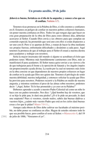 Un pronto auxilio, 19 de julio
Jehová es bueno, fortaleza en el día de la angustia; y conoce a los que en
él confían. Nahúm 1:7.
Tenemos ricas promesas en la Palabra de Dios, si sólo creemos y conﬁamos
en él. Estamos en peligro de conﬁar en nuestros pobres esfuerzos humanos,
sin poner nuestra conﬁanza en Dios. Todos los que tengan algo que hacer en
esta gran preparación de la obra de Dios para estos últimos días, deberían
acercarse al Señor. Cuando Dios envía a sus obreros para que cumplan un
cometido especial, ha prometido que será uno con ellos si están dispuestos a
ser uno con él. Pero si se apartan de Dios, y tratan de hacer la obra mediante
sus propias fuerzas, enfrentarán diﬁcultades y desánimo a cada paso. Aquí
tenemos la promesa de que al trabajar para el Señor él estará a nuestra diestra
para ayudarnos y trabajar con nosotros.
Sería la mayor insensatez del mundo si alguno se acreditara el éxito que
podemos tener. Mientras más humildemente caminemos con Dios, más se
manifestará él para ayudarnos. El Señor nunca quiso enviar a sus siervos a ﬁn
de que trabajaran para él frente a la oposición de Satanás y los ángeles impíos
sin proporcionarles ayuda divina. La razón por la cual no tenemos más éxito
en la obra consiste en que dependemos de nuestros propios esfuerzos en lugar
de conﬁar en la ayuda que Dios nos quiere dar. Tenemos el privilegio de sentir
nuestra debilidad, nuestra indignidad, y entonces solicitar la ayuda que Dios
ha provisto para nosotros. Podemos recurrir a la Palabra en medio de nuestra
angustia, y mientras sentimos el peso de las almas sobre nosotros, podemos
decir: “¡Aquí, Señor: Tú lo has prometido y yo creo en tu Palabra!”
Debemos aprender a acudir a nuestro Padre Celestial tal como un niño lo
hace con sus padres terrenales. Nos dice: “¿Qué hombre hay de vosotros, que
si su hijo le pide pan, le dará una piedra? ¿O si le pide un pescado, le dará
una serpiente? Pues si vosotros, siendo malos, sabéis dar buenas dádivas a
vuestros hijos, ¿cuánto más vuestro Padre que está en los cielos dará buenas
cosas a los que le pidan? Mateo 7:9-11...
Aunque cada obrero de Dios debe cultivar sus facultades al máximo posi-
ble, no debe poner su conﬁanza en ellas. Hagan de ustedes mismos todo lo
que sea posible hacer, pero confíen el resto al Señor.—Manuscrito 8, del 19
de julio de 1886, “Venzamos el yo”.[208]
214
 