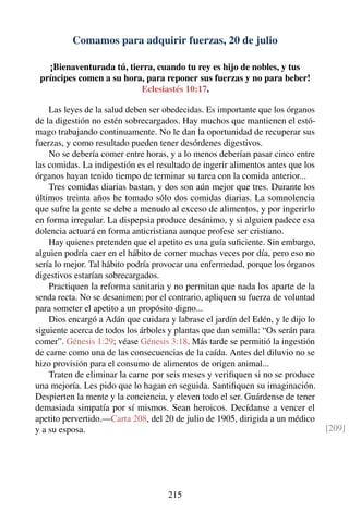 Comamos para adquirir fuerzas, 20 de julio
¡Bienaventurada tú, tierra, cuando tu rey es hijo de nobles, y tus
príncipes comen a su hora, para reponer sus fuerzas y no para beber!
Eclesiastés 10:17.
Las leyes de la salud deben ser obedecidas. Es importante que los órganos
de la digestión no estén sobrecargados. Hay muchos que mantienen el estó-
mago trabajando continuamente. No le dan la oportunidad de recuperar sus
fuerzas, y como resultado pueden tener desórdenes digestivos.
No se debería comer entre horas, y a lo menos deberían pasar cinco entre
las comidas. La indigestión es el resultado de ingerir alimentos antes que los
órganos hayan tenido tiempo de terminar su tarea con la comida anterior...
Tres comidas diarias bastan, y dos son aún mejor que tres. Durante los
últimos treinta años he tomado sólo dos comidas diarias. La somnolencia
que sufre la gente se debe a menudo al exceso de alimentos, y por ingerirlo
en forma irregular. La dispepsia produce desánimo, y si alguien padece esa
dolencia actuará en forma anticristiana aunque profese ser cristiano.
Hay quienes pretenden que el apetito es una guía suﬁciente. Sin embargo,
alguien podría caer en el hábito de comer muchas veces por día, pero eso no
sería lo mejor. Tal hábito podría provocar una enfermedad, porque los órganos
digestivos estarían sobrecargados.
Practiquen la reforma sanitaria y no permitan que nada los aparte de la
senda recta. No se desanimen; por el contrario, apliquen su fuerza de voluntad
para someter el apetito a un propósito digno...
Dios encargó a Adán que cuidara y labrase el jardín del Edén, y le dijo lo
siguiente acerca de todos los árboles y plantas que dan semilla: “Os serán para
comer”. Génesis 1:29; véase Génesis 3:18. Más tarde se permitió la ingestión
de carne como una de las consecuencias de la caída. Antes del diluvio no se
hizo provisión para el consumo de alimentos de origen animal...
Traten de eliminar la carne por seis meses y veriﬁquen si no se produce
una mejoría. Les pido que lo hagan en seguida. Santiﬁquen su imaginación.
Despierten la mente y la conciencia, y eleven todo el ser. Guárdense de tener
demasiada simpatía por sí mismos. Sean heroicos. Decídanse a vencer el
apetito pervertido.—Carta 208, del 20 de julio de 1905, dirigida a un médico
y a su esposa. [209]
215
 