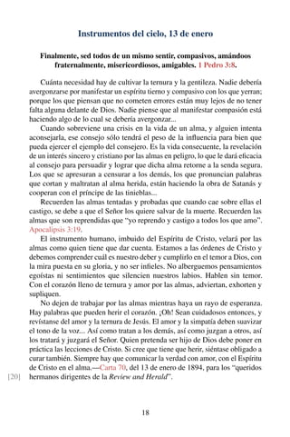 Instrumentos del cielo, 13 de enero
Finalmente, sed todos de un mismo sentir, compasivos, amándoos
fraternalmente, misericordiosos, amigables. 1 Pedro 3:8.
Cuánta necesidad hay de cultivar la ternura y la gentileza. Nadie debería
avergonzarse por manifestar un espíritu tierno y compasivo con los que yerran;
porque los que piensan que no cometen errores están muy lejos de no tener
falta alguna delante de Dios. Nadie piense que al manifestar compasión está
haciendo algo de lo cual se debería avergonzar...
Cuando sobreviene una crisis en la vida de un alma, y alguien intenta
aconsejarla, ese consejo sólo tendrá el peso de la inﬂuencia para bien que
pueda ejercer el ejemplo del consejero. Es la vida consecuente, la revelación
de un interés sincero y cristiano por las almas en peligro, lo que le dará eﬁcacia
al consejo para persuadir y lograr que dicha alma retorne a la senda segura.
Los que se apresuran a censurar a los demás, los que pronuncian palabras
que cortan y maltratan al alma herida, están haciendo la obra de Satanás y
cooperan con el príncipe de las tinieblas...
Recuerden las almas tentadas y probadas que cuando cae sobre ellas el
castigo, se debe a que el Señor los quiere salvar de la muerte. Recuerden las
almas que son reprendidas que “yo reprendo y castigo a todos los que amo”.
Apocalipsis 3:19.
El instrumento humano, imbuido del Espíritu de Cristo, velará por las
almas como quien tiene que dar cuenta. Estamos a las órdenes de Cristo y
debemos comprender cuál es nuestro deber y cumplirlo en el temor a Dios, con
la mira puesta en su gloria, y no ser inﬁeles. No alberguemos pensamientos
egoístas ni sentimientos que silencien nuestros labios. Hablen sin temor.
Con el corazón lleno de ternura y amor por las almas, adviertan, exhorten y
supliquen.
No dejen de trabajar por las almas mientras haya un rayo de esperanza.
Hay palabras que pueden herir el corazón. ¡Oh! Sean cuidadosos entonces, y
revístanse del amor y la ternura de Jesús. El amor y la simpatía deben suavizar
el tono de la voz... Así como tratan a los demás, así como juzgan a otros, así
los tratará y juzgará el Señor. Quien pretenda ser hijo de Dios debe poner en
práctica las lecciones de Cristo. Si cree que tiene que herir, siéntase obligado a
curar también. Siempre hay que comunicar la verdad con amor, con el Espíritu
de Cristo en el alma.—Carta 70, del 13 de enero de 1894, para los “queridos
hermanos dirigentes de la Review and Herald”.[20]
18
 