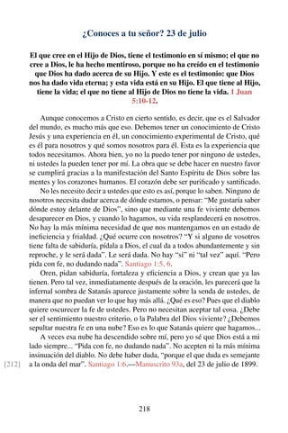 ¿Conoces a tu señor? 23 de julio
El que cree en el Hijo de Dios, tiene el testimonio en sí mismo; el que no
cree a Dios, le ha hecho mentiroso, porque no ha creído en el testimonio
que Dios ha dado acerca de su Hijo. Y este es el testimonio: que Dios
nos ha dado vida eterna; y esta vida está en su Hijo. El que tiene al Hijo,
tiene la vida; el que no tiene al Hijo de Dios no tiene la vida. 1 Juan
5:10-12.
Aunque conocemos a Cristo en cierto sentido, es decir, que es el Salvador
del mundo, es mucho más que eso. Debemos tener un conocimiento de Cristo
Jesús y una experiencia en él, un conocimiento experimental de Cristo, qué
es él para nosotros y qué somos nosotros para él. Esta es la experiencia que
todos necesitamos. Ahora bien, yo no la puedo tener por ninguno de ustedes,
ni ustedes la pueden tener por mí. La obra que se debe hacer en nuestro favor
se cumplirá gracias a la manifestación del Santo Espíritu de Dios sobre las
mentes y los corazones humanos. El corazón debe ser puriﬁcado y santiﬁcado.
No les necesito decir a ustedes que esto es así, porque lo saben. Ninguno de
nosotros necesita dudar acerca de dónde estamos, o pensar: “Me gustaría saber
dónde estoy delante de Dios”, sino que mediante una fe viviente debemos
desaparecer en Dios, y cuando lo hagamos, su vida resplandecerá en nosotros.
No hay la más mínima necesidad de que nos mantengamos en un estado de
ineﬁciencia y frialdad. ¿Qué ocurre con nosotros? “Y si alguno de vosotros
tiene falta de sabiduría, pídala a Dios, el cual da a todos abundantemente y sin
reproche, y le será dada”. Le será dada. No hay “si” ni “tal vez” aquí. “Pero
pida con fe, no dudando nada”. Santiago 1:5, 6.
Oren, pidan sabiduría, fortaleza y eﬁciencia a Dios, y crean que ya las
tienen. Pero tal vez, inmediatamente después de la oración, les parecerá que la
infernal sombra de Satanás aparece justamente sobre la senda de ustedes, de
manera que no puedan ver lo que hay más allá. ¿Qué es eso? Pues que el diablo
quiere oscurecer la fe de ustedes. Pero no necesitan aceptar tal cosa. ¿Debe
ser el sentimiento nuestro criterio, o la Palabra del Dios viviente? ¿Debemos
sepultar nuestra fe en una nube? Eso es lo que Satanás quiere que hagamos...
A veces esa nube ha descendido sobre mí, pero yo sé que Dios está a mi
lado siempre... “Pida con fe, no dudando nada”. No acepten ni la más mínima
insinuación del diablo. No debe haber duda, “porque el que duda es semejante
a la onda del mar”. Santiago 1:6.—Manuscrito 93a, del 23 de julio de 1899.[212]
218
 