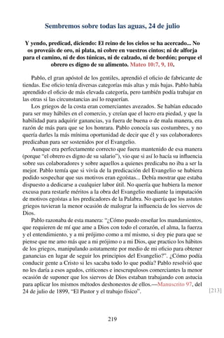 Sembremos sobre todas las aguas, 24 de julio
Y yendo, predicad, diciendo: El reino de los cielos se ha acercado... No
os proveáis de oro, ni plata, ni cobre en vuestros cintos; ni de alforja
para el camino, ni de dos túnicas, ni de calzado, ni de bordón; porque el
obrero es digno de su alimento. Mateo 10:7, 9, 10.
Pablo, el gran apóstol de los gentiles, aprendió el oﬁcio de fabricante de
tiendas. Ese oﬁcio tenía diversas categorías más altas y más bajas. Pablo había
aprendido el oﬁcio de más elevada categoría, pero también podía trabajar en
las otras si las circunstancias así lo requerían.
Los griegos de la costa eran comerciantes avezados. Se habían educado
para ser muy hábiles en el comercio, y creían que el lucro era piedad, y que la
habilidad para adquirir ganancias, ya fuera de buena o de mala manera, era
razón de más para que se los honrara. Pablo conocía sus costumbres, y no
quería darles la más mínima oportunidad de decir que él y sus colaboradores
predicaban para ser sostenidos por el Evangelio.
Aunque era perfectamente correcto que fuera mantenido de esa manera
(porque “el obrero es digno de su salario”), vio que si así lo hacía su inﬂuencia
sobre sus colaboradores y sobre aquellos a quienes predicaba no iba a ser la
mejor. Pablo temía que si vivía de la predicación del Evangelio se hubiera
podido sospechar que sus motivos eran egoístas... Debía mostrar que estaba
dispuesto a dedicarse a cualquier labor útil. No quería que hubiera la menor
excusa para restarle méritos a la obra del Evangelio mediante la imputación
de motivos egoístas a los predicadores de la Palabra. No quería que los astutos
griegos tuvieran la menor ocasión de malograr la inﬂuencia de los siervos de
Dios.
Pablo razonaba de esta manera: “¿Cómo puedo enseñar los mandamientos,
que requieren de mí que ame a Dios con todo el corazón, el alma, la fuerza
y el entendimiento, y a mi prójimo como a mí mismo, si doy pie para que se
piense que me amo más que a mi prójimo o a mi Dios, que practico los hábitos
de los griegos, manipulando astutamente por medio de mi oﬁcio para obtener
ganancias en lugar de seguir los principios del Evangelio?”. ¿Cómo podía
conducir gente a Cristo si les sacaba todo lo que podía? Pablo resolvió que
no les daría a esos agudos, criticones e inescrupulosos comerciantes la menor
ocasión de suponer que los siervos de Dios estaban trabajando con astucia
para aplicar los mismos métodos deshonestos de ellos.—Manuscrito 97, del
24 de julio de 1899, “El Pastor y el trabajo físico”. [213]
219
 