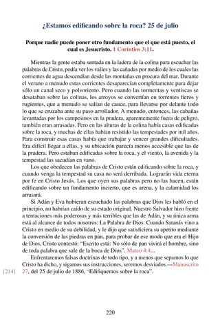 ¿Estamos ediﬁcando sobre la roca? 25 de julio
Porque nadie puede poner otro fundamento que el que está puesto, el
cual es Jesucristo. 1 Corintios 3:11.
Mientras la gente estaba sentada en la ladera de la colina para escuchar las
palabras de Cristo, podía ver los valles y las cañadas por medio de los cuales las
corrientes de agua descendían desde las montañas en procura del mar. Durante
el verano a menudo estas corrientes desaparecían completamente para dejar
sólo un canal seco y polvoriento. Pero cuando las tormentas y ventiscas se
desataban sobre las colinas, los arroyos se convertían en torrentes ﬁeros y
rugientes, que a menudo se salían de cauce, para llevarse por delante todo
lo que se cruzaba ante su paso arrollador. A menudo, entonces, las cabañas
levantadas por los campesinos en la pradera, aparentemente fuera de peligro,
también eran arrasadas. Pero en las alturas de la colina había casas ediﬁcadas
sobre la roca, y muchas de ellas habían resistido las tempestades por mil años.
Para construir esas casas había que trabajar y vencer grandes diﬁcultades.
Era difícil llegar a ellas, y su ubicación parecía menos accesible que las de
la pradera. Pero estaban ediﬁcadas sobre la roca, y el viento, la avenida y la
tempestad las sacudían en vano.
Los que obedecen las palabras de Cristo están ediﬁcando sobre la roca, y
cuando venga la tempestad su casa no será derribada. Lograrán vida eterna
por fe en Cristo Jesús. Los que oyen sus palabras pero no las hacen, están
ediﬁcando sobre un fundamento incierto, que es arena, y la calamidad los
arrasará.
Si Adán y Eva hubieran escuchado las palabras que Dios les habló en el
principio, no habrían caído de su estado original. Nuestro Salvador hizo frente
a tentaciones más poderosas y más terribles que las de Adán, y su única arma
está al alcance de todos nosotros: La Palabra de Dios. Cuando Satanás vino a
Cristo en medio de su debilidad, y le dijo que satisﬁciera su apetito mediante
la conversión de las piedras en pan, para probar de ese modo que era el Hijo
de Dios, Cristo contestó: “Escrito está: No sólo de pan vivirá el hombre, sino
de toda palabra que sale de la boca de Dios”. Mateo 4:4...
Enfrentaremos falsas doctrinas de todo tipo, y a menos que sepamos lo que
Cristo ha dicho, y sigamos sus instrucciones, seremos desviados.—Manuscrito
27, del 25 de julio de 1886, “Ediﬁquemos sobre la roca”.[214]
220
 