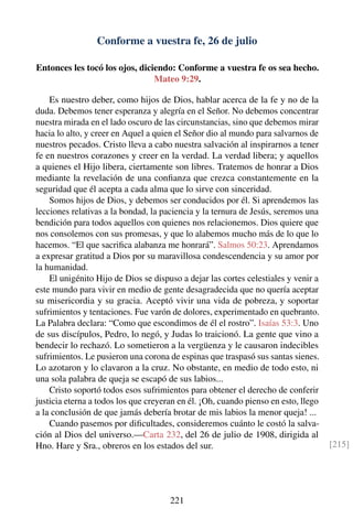 Conforme a vuestra fe, 26 de julio
Entonces les tocó los ojos, diciendo: Conforme a vuestra fe os sea hecho.
Mateo 9:29.
Es nuestro deber, como hijos de Dios, hablar acerca de la fe y no de la
duda. Debemos tener esperanza y alegría en el Señor. No debemos concentrar
nuestra mirada en el lado oscuro de las circunstancias, sino que debemos mirar
hacia lo alto, y creer en Aquel a quien el Señor dio al mundo para salvarnos de
nuestros pecados. Cristo lleva a cabo nuestra salvación al inspirarnos a tener
fe en nuestros corazones y creer en la verdad. La verdad libera; y aquellos
a quienes el Hijo libera, ciertamente son libres. Tratemos de honrar a Dios
mediante la revelación de una conﬁanza que crezca constantemente en la
seguridad que él acepta a cada alma que lo sirve con sinceridad.
Somos hijos de Dios, y debemos ser conducidos por él. Si aprendemos las
lecciones relativas a la bondad, la paciencia y la ternura de Jesús, seremos una
bendición para todos aquellos con quienes nos relacionemos. Dios quiere que
nos consolemos con sus promesas, y que lo alabemos mucho más de lo que lo
hacemos. “El que sacriﬁca alabanza me honrará”. Salmos 50:23. Aprendamos
a expresar gratitud a Dios por su maravillosa condescendencia y su amor por
la humanidad.
El unigénito Hijo de Dios se dispuso a dejar las cortes celestiales y venir a
este mundo para vivir en medio de gente desagradecida que no quería aceptar
su misericordia y su gracia. Aceptó vivir una vida de pobreza, y soportar
sufrimientos y tentaciones. Fue varón de dolores, experimentado en quebranto.
La Palabra declara: “Como que escondimos de él el rostro”. Isaías 53:3. Uno
de sus discípulos, Pedro, lo negó, y Judas lo traicionó. La gente que vino a
bendecir lo rechazó. Lo sometieron a la vergüenza y le causaron indecibles
sufrimientos. Le pusieron una corona de espinas que traspasó sus santas sienes.
Lo azotaron y lo clavaron a la cruz. No obstante, en medio de todo esto, ni
una sola palabra de queja se escapó de sus labios...
Cristo soportó todos esos sufrimientos para obtener el derecho de conferir
justicia eterna a todos los que creyeran en él. ¡Oh, cuando pienso en esto, llego
a la conclusión de que jamás debería brotar de mis labios la menor queja! ...
Cuando pasemos por diﬁcultades, consideremos cuánto le costó la salva-
ción al Dios del universo.—Carta 232, del 26 de julio de 1908, dirigida al
Hno. Hare y Sra., obreros en los estados del sur. [215]
221
 