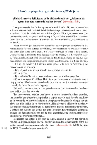Hombres pequeños: grandes temas, 27 de julio
¿Faltará la nieve del Líbano de la piedra del campo? ¿Faltarán las
aguas frías que corren de lejanas tierras? Jeremías 18:14.
No queremos beber de las aguas turbias del valle. No necesitamos los
soﬁsmas corruptos de la inﬁdelidad. Debido a que tantos están listos a ceder
a la duda, crece la osadía de los inﬁeles. Quiera Dios ayudarnos para que
podamos beber de las puras corrientes que ﬂuyen del trono de Dios. Podemos
beber de ellas continuamente. Y si tienen sed de conocimiento, hay abundancia
de él allí...
Muchos creen que son maravillosamente sabios porque comprenden los
razonamientos de los autores incrédulos, pero oportunamente van a descubrir
que están ediﬁcando sobre arena. No están construyendo sobre la roca sólida.
Cuando venga la tormenta de la persecución y la prueba, y se lleve por delante
su fundamento, descubrirán que no tienen dónde mantenerse en pie. Lo que
necesitamos es conservar ﬁrmemente unidas nuestras almas a la Roca eterna...
El Hno. [Alfredo S.] Hutchins cabalgaba cierta vez en Vermont y se
encontró con un abogado.
-Bien -dijo el abogado-, entiendo que usted es adventista.
-Sí, es verdad.
-Bien -añadió él-, usted no es nada más que un hombre pequeño.
-Sí, lo sé -respondió el Hno. Hutchins-, pero estamos presentando temas
muy grandes. Mediante el estudio de esos temas tan importantes estamos
tratando de llevar la verdad a la gente.
Esto es lo que necesitamos: Los grandes temas que harán que los hombres
sean sabios para la salvación.
Tan pronto como ustedes comiencen a pensar que son hombres grandes,
tan grandes que pueden comprender y captar todo lo que hay de precioso
en las obras de los autores inﬁeles, y que pueden descartar lo vil que hay en
ellos, son más sabios de lo conveniente... El diablo está al lado de ustedes, y
sus ángeles malvados también. El demonio es mucho más hábil que ustedes,
y ustedes no pueden ver dónde los está llevando. Entremezclará con tanta
astucia sus pensamientos con los de esos escritores, que les será imposible
distinguir el error que contienen...
Si quieren ser sabios a los ojos de Dios, acudan a la cruz del calvario;
reciban la inspiración que da, y el nombre de ustedes será inscripto entre los
sabios que ediﬁcaron su casa sobre la roca.—Manuscrito 86, del 27 de julio
de 1891, “Una charla para maestros”.[216]
222
 