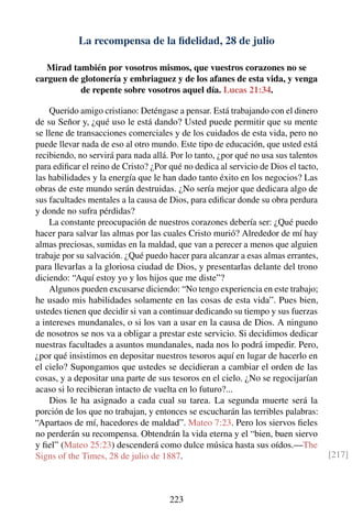 La recompensa de la ﬁdelidad, 28 de julio
Mirad también por vosotros mismos, que vuestros corazones no se
carguen de glotonería y embriaguez y de los afanes de esta vida, y venga
de repente sobre vosotros aquel día. Lucas 21:34.
Querido amigo cristiano: Deténgase a pensar. Está trabajando con el dinero
de su Señor y, ¿qué uso le está dando? Usted puede permitir que su mente
se llene de transacciones comerciales y de los cuidados de esta vida, pero no
puede llevar nada de eso al otro mundo. Este tipo de educación, que usted está
recibiendo, no servirá para nada allá. Por lo tanto, ¿por qué no usa sus talentos
para ediﬁcar el reino de Cristo? ¿Por qué no dedica al servicio de Dios el tacto,
las habilidades y la energía que le han dado tanto éxito en los negocios? Las
obras de este mundo serán destruidas. ¿No sería mejor que dedicara algo de
sus facultades mentales a la causa de Dios, para ediﬁcar donde su obra perdura
y donde no sufra pérdidas?
La constante preocupación de nuestros corazones debería ser: ¿Qué puedo
hacer para salvar las almas por las cuales Cristo murió? Alrededor de mí hay
almas preciosas, sumidas en la maldad, que van a perecer a menos que alguien
trabaje por su salvación. ¿Qué puedo hacer para alcanzar a esas almas errantes,
para llevarlas a la gloriosa ciudad de Dios, y presentarlas delante del trono
diciendo: “Aquí estoy yo y los hijos que me diste”?
Algunos pueden excusarse diciendo: “No tengo experiencia en este trabajo;
he usado mis habilidades solamente en las cosas de esta vida”. Pues bien,
ustedes tienen que decidir si van a continuar dedicando su tiempo y sus fuerzas
a intereses mundanales, o si los van a usar en la causa de Dios. A ninguno
de nosotros se nos va a obligar a prestar este servicio. Si decidimos dedicar
nuestras facultades a asuntos mundanales, nada nos lo podrá impedir. Pero,
¿por qué insistimos en depositar nuestros tesoros aquí en lugar de hacerlo en
el cielo? Supongamos que ustedes se decidieran a cambiar el orden de las
cosas, y a depositar una parte de sus tesoros en el cielo. ¿No se regocijarían
acaso si lo recibieran intacto de vuelta en lo futuro?...
Dios le ha asignado a cada cual su tarea. La segunda muerte será la
porción de los que no trabajan, y entonces se escucharán las terribles palabras:
“Apartaos de mí, hacedores de maldad”. Mateo 7:23. Pero los siervos ﬁeles
no perderán su recompensa. Obtendrán la vida eterna y el “bien, buen siervo
y ﬁel” (Mateo 25:23) descenderá como dulce música hasta sus oídos.—The
Signs of the Times, 28 de julio de 1887. [217]
223
 
