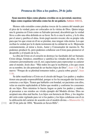 Promesa de Dios a los padres, 29 de julio
Sean nuestros hijos como plantas crecidas en su juventud, nuestras
hijas como esquinas labradas como las de un palacio. Salmos 144:12.
Hemos sido extraídos como piedras toscas de la cantera del mundo por
el pico de la verdad, para ser colocados en la vitrina de Dios. Quien tenga
una fe genuina en Cristo como su Salvador personal, descubrirá que la verdad
lleva a cabo una obra deﬁnida en su favor. Su fe es una fe activa, y la fe obra
por el amor y puriﬁca el alma. Jesús pagó nuestro rescate; dio su propia vida
para que los que crean en él no se pierdan, mas tengan vida eterna. Los que
reciban la verdad por la fe darán testimonio de la calidad de su fe. Mejorarán
constantemente, al mirar a Jesús, Autor y Consumador de nuestra fe. No
podemos producir fe, pero podemos colaborar con Cristo para promover el
desarrollo y el triunfo de la fe...
La obra de Cristo en el corazón no destruye las facultades del ser humano.
Cristo dirige, fortalece, ennoblece y santiﬁca las virtudes del alma. Al rela-
cionarnos personalmente con él, nos capacitamos para representar su carácter
ante el mundo. Jesús dice: “Más todos los que le recibieron, a los que creen
en su nombre, les dio potestad de ser hechos hijos de Dios”. Juan 1:12. Y de
nuevo: “Porque de su plenitud tomamos todos, y gracia sobre gracia”. Juan
1:16.
Se debe manifestar a Cristo en el círculo del hogar. Los padres y madres
tienen una pesada responsabilidad, porque se les ha encargado dar lecciones
correctas a sus hijos. Tienen que hablarles con bondad, ser pacientes con ellos,
velar en oración suplicándole al Señor que modele y conforme los corazones
de sus hijos. Pero mientras lo hacen, hagan su parte los padres y madres,
al presentar a sus retoños un vívido ejemplo del Modelo divino. Dios no
aceptará una obra mal hecha. Los hijos son herencia de Dios, y los ángeles
del cielo están vigilando para ver si los padres y los hijos colaboran con él en
la ediﬁcación del carácter de acuerdo con el modelo divino.—Manuscrito 32,
del 29 de julio de 1894, “Reunión en Seven Hills”.[218]
224
 