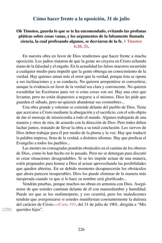 Cómo hacer frente a la oposición, 31 de julio
Oh Timoteo, guarda lo que se te ha encomendado, evitando las profanas
pláticas sobre cosas vanas, y los argumentos de la falsamente llamada
ciencia, la cual profesando algunos, se desviaron de la fe. 1 Timoteo
6:20, 21.
En nuestra obra en favor de Dios tendremos que hacer frente a mucha
oposición. Los judíos trataron de que la gente no creyera en Cristo echando
mano de la falsedad y el engaño. En la actualidad los falsos maestros recurrirán
a cualquier medio para impedir que la gente obtenga un conocimiento de la
verdad. Hay quienes aman más el error que la verdad, porque ésta se opone
a sus inclinaciones y a su conducta. No quieren arrepentirse ni convertirse,
aunque la evidencia en favor de la verdad sea clara y convincente. No quieren
escudriñar las Escrituras para ver si estas cosas son así. Hay una cruz que
levantar, pero no están dispuestos a negarse a sí mismos. Dios les pide que
guarden el sábado, pero no quieren abandonar sus costumbres...
Una obra grande y solemne se extiende delante del pueblo de Dios. Tiene
que acercarse a Cristo mediante la abnegación y el sacriﬁcio, con el solo objeto
de dar el mensaje de misericordia a todo el mundo. Algunos trabajarán de una
manera y otros de otra, de acuerdo con la dirección de Dios. Pero todos deben
luchar juntos, tratando de llevar la obra a su total conclusión. Los siervos de
Dios deben trabajar para él por medio de la pluma y la voz. Hay que traducir
la palabra impresa, llena de la verdad, a distintos idiomas. Hay que predicar el
Evangelio a todos los pueblos...
Las mentes no consagradas pondrán obstáculos en el camino de los obreros
de Dios, como lo han hecho en lo pasado. Pero no se detengan para discutir
ni crear situaciones desagradables. Si se les impide actuar de una manera,
estén preparados para honrar a Dios al actuar aprovechando las posibilidades
que queden abiertas. En su debido momento desaparecerán los obstáculos
que ahora parecen insuperables. Dios los puede eliminar de la manera más
inesperada cuando ve que si lo hace su nombre será gloriﬁcado...
Vendrán pruebas, porque muchos no obran en armonía con Dios. Asegú-
rense de que ustedes caminan delante de él con mansedumbre y humildad.
Puede ser que se los malinterprete, y eso ocurrirá, pero los maledicentes
tendrán que avergonzarse si ustedes maniﬁestan constantemente la dulzura
del carácter de Cristo.—Carta 193, del 31 de julio de 1901, dirigida a “Mis
queridos hijos”.[220]
226
 