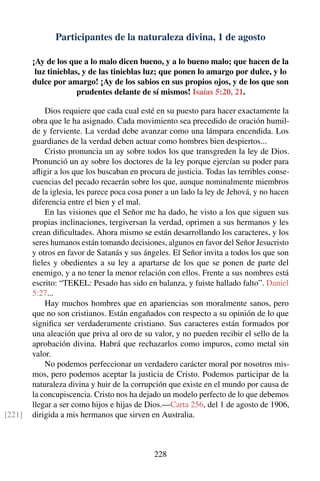 Participantes de la naturaleza divina, 1 de agosto
¡Ay de los que a lo malo dicen bueno, y a lo bueno malo; que hacen de la
luz tinieblas, y de las tinieblas luz; que ponen lo amargo por dulce, y lo
dulce por amargo! ¡Ay de los sabios en sus propios ojos, y de los que son
prudentes delante de sí mismos! Isaías 5:20, 21.
Dios requiere que cada cual esté en su puesto para hacer exactamente la
obra que le ha asignado. Cada movimiento sea precedido de oración humil-
de y ferviente. La verdad debe avanzar como una lámpara encendida. Los
guardianes de la verdad deben actuar como hombres bien despiertos...
Cristo pronuncia un ay sobre todos los que transgreden la ley de Dios.
Pronunció un ay sobre los doctores de la ley porque ejercían su poder para
aﬂigir a los que los buscaban en procura de justicia. Todas las terribles conse-
cuencias del pecado recaerán sobre los que, aunque nominalmente miembros
de la iglesia, les parece poca cosa poner a un lado la ley de Jehová, y no hacen
diferencia entre el bien y el mal.
En las visiones que el Señor me ha dado, he visto a los que siguen sus
propias inclinaciones, tergiversan la verdad, oprimen a sus hermanos y les
crean diﬁcultades. Ahora mismo se están desarrollando los caracteres, y los
seres humanos están tomando decisiones, algunos en favor del Señor Jesucristo
y otros en favor de Satanás y sus ángeles. El Señor invita a todos los que son
ﬁeles y obedientes a su ley a apartarse de los que se ponen de parte del
enemigo, y a no tener la menor relación con ellos. Frente a sus nombres está
escrito: “TEKEL: Pesado has sido en balanza, y fuiste hallado falto”. Daniel
5:27...
Hay muchos hombres que en apariencias son moralmente sanos, pero
que no son cristianos. Están engañados con respecto a su opinión de lo que
signiﬁca ser verdaderamente cristiano. Sus caracteres están formados por
una aleación que priva al oro de su valor, y no pueden recibir el sello de la
aprobación divina. Habrá que rechazarlos como impuros, como metal sin
valor.
No podemos perfeccionar un verdadero carácter moral por nosotros mis-
mos, pero podemos aceptar la justicia de Cristo. Podemos participar de la
naturaleza divina y huir de la corrupción que existe en el mundo por causa de
la concupiscencia. Cristo nos ha dejado un modelo perfecto de lo que debemos
llegar a ser como hijos e hijas de Dios.—Carta 256, del 1 de agosto de 1906,
dirigida a mis hermanos que sirven en Australia.[221]
228
 