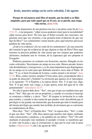 Jesús, nuestro amigo en la corte celestial, 2 de agosto
Porque de tal manera amó Dios al mundo, que ha dado a su Hijo
unigénito, para que todo aquel que en él cree, no se pierda, mas tenga
vida eterna. Juan 3:16.
Cuando disponemos de una promesa tan rica y tan plena como [la de Juan
3:14-19 ...] me pregunto: “¿Qué excusa podemos tener para la incredulidad?
¿Qué excusa para decir: No creo que el Señor escuche mis oraciones; me
gustaría creer que soy cristiano, o me gustaría tener evidencias de que soy
hijo de Dios?” Los sentimientos varían mucho, pero aquí tenemos preciosas
palabras de vida eterna.
¿Cuál es la evidencia? ¿Es un vuelo de los sentimientos? ¿Es una emoción
del corazón la que da evidencias de que alguien es hijo de Dios? Pero aquí
tenemos la preciosa palabra de vida eterna que nos asegura que podemos
aferrarnos, mediante una fe viviente, de la esperanza que nos propone el
Evangelio.
Podemos ponernos en contacto con Jesucristo, nuestro Abogado en las
cortes celestiales. Necesitamos un amigo en esa corte. Hemos pecado, hemos
sido desobedientes y transgresores, y es de suma importancia que dispongamos
de un amigo en la corte para que deﬁenda nuestros casos ante el Padre. El
dice: “Y yo, si fuere levantado de la tierra, a todos atraeré a mí mismo”. Juan
12:32. Bien, ¿todos seremos atraídos? Cristo atrae, pero ¿responderán ellos a
su poder de atracción? ¿Vendrán? La invitación que aparece en el Apocalipsis
es la siguiente: “Y el Espíritu y la esposa dicen: Ven. Y el que oye, diga:
Ven. Y el que tiene sed, venga; y el que quiera, tome del agua de la vida
gratuitamente”. Apocalipsis 22:17.
No sólo el pastor debe decir: “Ven”, sino que el que oye también tiene que
decir: “Ven”. Hay que oír con un propósito, y cuando se escucha el mensaje
se comienza a hablar y a decir: “Ven”. El aceptar la invitación lo es todo
para ustedes, y cuando se den cuenta de que pueden venir, descubrirán que el
privilegio es tan grande, tan inmerecido, que desearán que todo el mundo goce
del mismo privilegio que ustedes han recibido, de tal manera que se conviertan
en colaboradores de Dios...
Dios dice: “Ven”; el Espíritu dice: “Ven”, la esposa dice: “Ven”, y todo
el que oye dice: “Ven”. ¡Oh, Dios quiera que muchos más digan, mediante
vidas consecuentes y piadosas, y las palabras de sus labios: “Ven”! No sólo
mediante el precepto sino mediante el ejemplo viviente se maniﬁesta que
el cielo vale la pena y que el cristianismo es algo por lo cual vale la pena
luchar.—Manuscrito 10, del 2 de agosto de 1891. [222]
229
 