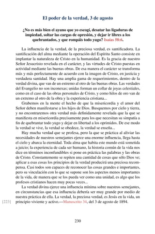El poder de la verdad, 3 de agosto
¿No es más bien el ayuno que yo escogí, desatar las ligaduras de
impiedad, soltar las cargas de opresión, y dejar ir libres a los
quebrantados, y que rompáis todo yugo? Isaías 58:6.
La inﬂuencia de la verdad, de la preciosa verdad, es santiﬁcadora. La
santiﬁcación del alma mediante la operación del Espíritu Santo consiste en
implantar la naturaleza de Cristo en la humanidad. Es la gracia de nuestro
Señor Jesucristo revelada en el carácter, y las virtudes de Cristo puestas en
actividad mediante las buenas obras. De esa manera el carácter se transforma
más y más perfectamente de acuerdo con la imagen de Cristo, en justicia y
verdadera santidad. Hay una amplia gama de requerimientos, dentro de la
verdad divina, que van de un extremo al otro de las buenas obras. Las verdades
del Evangelio no son inconexas; unidas forman un collar de joyas celestiales,
como en el caso de las obras personales de Cristo, y como hilos de oro van de
un extremo al otro de la obra y la experiencia cristiana...
Grabemos en la mente el hecho de que la misericordia y el amor del
Señor deben manifestarse a los hijos de Dios. Busquemos por cielo y tierra,
y no encontraremos otra verdad más deﬁnidamente revelada que la que se
maniﬁesta en misericordia precisamente para los que necesitan su simpatía a
ﬁn de quebrantar todo yugo y dejar en libertad a los oprimidos. De ese modo
la verdad se vive, la verdad se obedece, la verdad se enseña...
Hay mucha verdad que se profesa, pero la que se práctica al aliviar las
necesidades de nuestros semejantes ejerce una enorme inﬂuencia, llega hasta
el cielo y abarca la eternidad. Toda alma que habita este mundo está sometida
a juicio; la experiencia de cada ser humano, la historia común de la vida nos
dice en términos inconfundibles si pone en práctica las palabras y las obras
de Cristo. Constantemente se repiten una cantidad de cosas que sólo Dios ve;
aplicar a esas cosas los principios de la verdad producirá una preciosa recom-
pensa. Casi todos son capaces de reconocer las cosas grandes e importantes,
pero su vinculación con lo que se supone son los aspectos menos importantes
de la vida, de manera que se los pueda ver como una unidad, es algo que los
profesos cristianos hacen muy pocas veces...
La verdad divina ejerce una inﬂuencia mínima sobre nuestros semejantes,
en circunstancias que esa inﬂuencia debería ser muy grande por medio de
nuestra práctica de ella. La verdad, la preciosa verdad, es Jesús en la vida, un
principio viviente y activo.—Manuscrito 34, del 3 de agosto de 1894.[223]
230
 