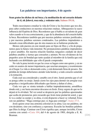 Las palabras son importantes, 4 de agosto
Sean gratos los dichos de mi boca y la meditación de mi corazón delante
de ti, oh Jehová, roca mía, y redentor mío. Salmos 19:14.
Todos necesitamos estudiar la vida de Cristo y las lecciones que nos dio,
para saber conducirnos en nuestras relaciones mutuas. Alberguemos la suave
inﬂuencia del Espíritu de Dios. Recordemos que el habla es un talento de gran
valor cuando se lo usa correctamente, y que de la abundancia del corazón habla
la boca. Recordemos también que por nuestras palabras seremos justiﬁcados,
y por nuestras palabras seremos condenados. Las palabras imprudentes a
menudo crean diﬁcultades que de otra manera no se hubieran producido.
Hemos sido puestos en este mundo para ser hijos de Dios y a ﬁn de prepa-
rarnos para la futura vida inmortal. No pronunciemos palabras imprudentes
y poco amables. En nuestra relación familiar, tengamos cuidado de decir
palabras amables y tiernas que consuelen y animen. No nos olvidemos de los
pequeños actos de bondad que tanto ayudan al miembro de la familia que está
luchando con debilidades que sólo él puede comprender.
No vale la pena insistir en que las cosas se hagan como uno quiere, y en no
ceder en asuntos de menor importancia, que suscitan amargura y resentimiento
en el hogar. La vida es demasiado corta, y está demasiado llena de pesares. Sin
pérdida de tiempo deberíamos atender toda herida y a todo corazón sometido
a la tentación.
Cada cual sea considerado y amable con el otro. Jamás permita que el sol
se ponga sobre su enojo. Jamás cierre los ojos para dormir sin arreglar esas
pequeñas e insigniﬁcantes diﬁcultades que hieren y dañan el alma...
Cada vez que se sienta tentado a hablar imprudentemente, arrodíllese
donde está, y ore hasta encontrar descanso en Jesús. Estoy segura de que no lo
dejará ni lo olvidará. Tal vez usted se desprecie por las palabras apasionadas
que acaba de pronunciar, pero recuerde que Jesús tiene piedad de usted, y que
le va a cuidar su cuerpo y su alma, si está dispuesto a hacer su voluntad. Estas
son sus palabras: “Haga conmigo paz; sí, haga paz conmigo”. Isaías 27:5.
Jesús quiere crear una armonía celestial en su alma. Lea sus palabras, no
con desánimo, sino con conﬁanza y esperanza. Escuche las benditas palabras
que Dios le dirige. Caminar con Cristo signiﬁca que, aunque invisible, Cristo
camina con usted.—Carta 104, del 4 de agosto de 1901, dirigida a E. K.
Beaman. [224]
231
 