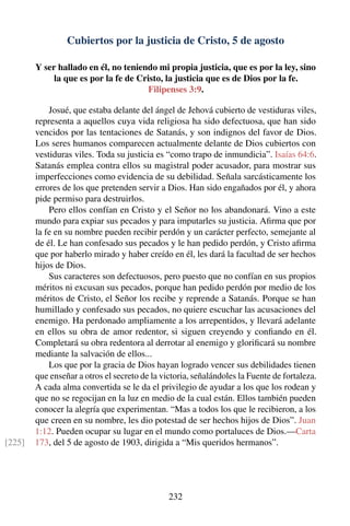 Cubiertos por la justicia de Cristo, 5 de agosto
Y ser hallado en él, no teniendo mi propia justicia, que es por la ley, sino
la que es por la fe de Cristo, la justicia que es de Dios por la fe.
Filipenses 3:9.
Josué, que estaba delante del ángel de Jehová cubierto de vestiduras viles,
representa a aquellos cuya vida religiosa ha sido defectuosa, que han sido
vencidos por las tentaciones de Satanás, y son indignos del favor de Dios.
Los seres humanos comparecen actualmente delante de Dios cubiertos con
vestiduras viles. Toda su justicia es “como trapo de inmundicia”. Isaías 64:6.
Satanás emplea contra ellos su magistral poder acusador, para mostrar sus
imperfecciones como evidencia de su debilidad. Señala sarcásticamente los
errores de los que pretenden servir a Dios. Han sido engañados por él, y ahora
pide permiso para destruirlos.
Pero ellos confían en Cristo y el Señor no los abandonará. Vino a este
mundo para expiar sus pecados y para imputarles su justicia. Aﬁrma que por
la fe en su nombre pueden recibir perdón y un carácter perfecto, semejante al
de él. Le han confesado sus pecados y le han pedido perdón, y Cristo aﬁrma
que por haberlo mirado y haber creído en él, les dará la facultad de ser hechos
hijos de Dios.
Sus caracteres son defectuosos, pero puesto que no confían en sus propios
méritos ni excusan sus pecados, porque han pedido perdón por medio de los
méritos de Cristo, el Señor los recibe y reprende a Satanás. Porque se han
humillado y confesado sus pecados, no quiere escuchar las acusaciones del
enemigo. Ha perdonado ampliamente a los arrepentidos, y llevará adelante
en ellos su obra de amor redentor, si siguen creyendo y conﬁando en él.
Completará su obra redentora al derrotar al enemigo y gloriﬁcará su nombre
mediante la salvación de ellos...
Los que por la gracia de Dios hayan logrado vencer sus debilidades tienen
que enseñar a otros el secreto de la victoria, señalándoles la Fuente de fortaleza.
A cada alma convertida se le da el privilegio de ayudar a los que los rodean y
que no se regocijan en la luz en medio de la cual están. Ellos también pueden
conocer la alegría que experimentan. “Mas a todos los que le recibieron, a los
que creen en su nombre, les dio potestad de ser hechos hijos de Dios”. Juan
1:12. Pueden ocupar su lugar en el mundo como portaluces de Dios.—Carta
173, del 5 de agosto de 1903, dirigida a “Mis queridos hermanos”.[225]
232
 