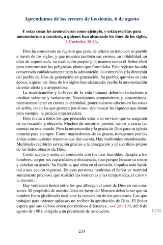 Aprendamos de los errores de los demás, 6 de agosto
Y estas cosas les acontecieron como ejemplo, y están escritas para
amonestarnos a nosotros, a quienes han alcanzado los ﬁnes de los siglos.
1 Corintios 10:11.
Dios ha conservado un registro que pone de relieve su trato con su pueblo
a través de los siglos, y que muestra también sus errores, su inﬁdelidad, su
afán de supremacía, su exaltación propia y la manera como el Señor obró
para contrarrestar los peligrosos planes que formulaba. Este registro ha sido
conservado cuidadosamente para la admonición, la corrección y la dirección
del pueblo de Dios de generación en generación. Su pueblo, que vive en esta
época, a quien los ﬁnes de los siglos han alcanzado, recibe la amonestación
de estar alerta y a arrepentirse.
La incerticumbre y lo breve de la vida humana deberían inducirnos a
meditar solemne y seriamente. Necesitamos arrepentirnos y convertirnos,
necesitamos tener en cuenta la eternidad, poner nuestros afectos en las cosas
de arriba, no en las que perecen por el uso, sino buscar las riquezas que duran
para siempre, la justicia imperecedera.
Dios invita a todos los que pretender estar a su servicio que se aseguren
de su vocación y elección. Muchos de nosotros, pronto, vamos a cerrar las
cuentas en este mundo. Pero la misericordia y la gracia de Dios para su iglesia
durarán para siempre. Como mayordomos de su gracia, trabajemos por las
almas como quienes tenemos que dar cuenta. Hay multitudes abandonadas.
Multitudes recibirán salvación gracias a la abnegación y el sacriﬁcio propio
de los ﬁeles obreros de Dios.
Cristo acepta y entra en comunión con los más humildes. Acepta a los
hombres, no por sus capacidades o elocuencia, sino porque buscan su rostro
y anhelan su ayuda. Su Espíritu, que obra en el corazón, impulsa toda facul-
tad a una acción vigorosa. En esas personas modestas el Señor ve material
sumamente precioso, que resistirá las tormentas y las tempestades, el calor y
la presión...
Hay verdadero honor entre los que albergan el amor de Dios en sus cora-
zones. El propósito de nuestra labor en favor del Maestro debería ser que su
nombre fuera gloriﬁcado mediante la conversión de los pecadores. Los que
trabajan para obtener aplausos no reciben la aprobación de Dios. El Señor
espera que sus siervos obren por motivos diferentes...—Carta 109, del 6 de
agosto de 1901, dirigida a un presidente de asociación. [226]
233
 