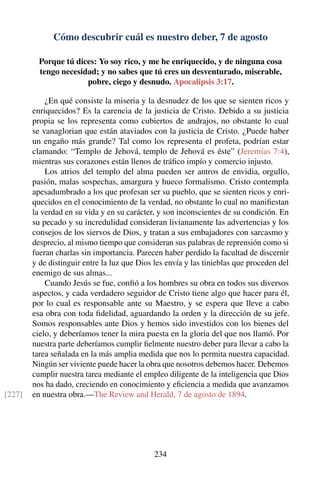 Cómo descubrir cuál es nuestro deber, 7 de agosto
Porque tú dices: Yo soy rico, y me he enriquecido, y de ninguna cosa
tengo necesidad; y no sabes que tú eres un desventurado, miserable,
pobre, ciego y desnudo. Apocalipsis 3:17.
¿En qué consiste la miseria y la desnudez de los que se sienten ricos y
enriquecidos? Es la carencia de la justicia de Cristo. Debido a su justicia
propia se los representa como cubiertos de andrajos, no obstante lo cual
se vanaglorian que están ataviados con la justicia de Cristo. ¿Puede haber
un engaño más grande? Tal como los representa el profeta, podrían estar
clamando: “Templo de Jehová, templo de Jehová es éste” (Jeremías 7:4),
mientras sus corazones están llenos de tráﬁco impío y comercio injusto.
Los atrios del templo del alma pueden ser antros de envidia, orgullo,
pasión, malas sospechas, amargura y hueco formalismo. Cristo contempla
apesadumbrado a los que profesan ser su pueblo, que se sienten ricos y enri-
quecidos en el conocimiento de la verdad, no obstante lo cual no maniﬁestan
la verdad en su vida y en su carácter, y son inconscientes de su condición. En
su pecado y su incredulidad consideran livianamente las advertencias y los
consejos de los siervos de Dios, y tratan a sus embajadores con sarcasmo y
desprecio, al mismo tiempo que consideran sus palabras de reprensión como si
fueran charlas sin importancia. Parecen haber perdido la facultad de discernir
y de distinguir entre la luz que Dios les envía y las tinieblas que proceden del
enemigo de sus almas...
Cuando Jesús se fue, conﬁó a los hombres su obra en todos sus diversos
aspectos, y cada verdadero seguidor de Cristo tiene algo que hacer para él,
por lo cual es responsable ante su Maestro, y se espera que lleve a cabo
esa obra con toda ﬁdelidad, aguardando la orden y la dirección de su jefe.
Somos responsables ante Dios y hemos sido investidos con los bienes del
cielo, y deberíamos tener la mira puesta en la gloria del que nos llamó. Por
nuestra parte deberíamos cumplir ﬁelmente nuestro deber para llevar a cabo la
tarea señalada en la más amplia medida que nos lo permita nuestra capacidad.
Ningún ser viviente puede hacer la obra que nosotros debemos hacer. Debemos
cumplir nuestra tarea mediante el empleo diligente de la inteligencia que Dios
nos ha dado, creciendo en conocimiento y eﬁciencia a medida que avanzamos
en nuestra obra.—The Review and Herald, 7 de agosto de 1894.[227]
234
 