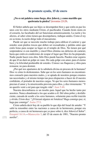 Se promete ayuda, 15 de enero
¿No es mi palabra como fuego, dice Jehová, y como martillo que
quebranta la piedra? Jeremías 23:29.
El Señor anhela que sus hijos se desempeñen bien y que estén en paz los
unos con los otros mediante Cristo, el paciﬁcador. Cuando Jesús mora en
el corazón, las facultades del ser funcionan armoniosamente. La razón y los
afectos, al saber cómo tienen que desempeñarse, trabajan unidos. Como el rey
en su trono, la razón dirige todo el mecanismo.
Puede ser que se necesite mucho trabajo para ediﬁcar el carácter y que
ustedes sean piedras toscas que deben ser escuadradas y pulidas antes que
estén listas para ocupar su lugar en el templo de Dios. No tienen por qué
sorprenderse si con martillo y cincel Dios elimina sus defectos de carácter,
hasta que estén en condiciones de ocupar el lugar que Dios les ha preparado.
Nadie puede hacer esta obra. Sólo Dios puede hacerla. Pueden estar seguros
de que él no dará un golpe en vano. De cada golpe con amor, para el eterno
bien y la felicidad perdurable de ustedes. Conoce sus ﬂaquezas y obra para
restaurar, no para destruir.
¿Por qué nos apartamos de la sabiduría divina en procura de la humana?
Dios ve cómo lo deshonramos. Sabe que en los seres humanos no encontrare-
mos consuelo para nuestros males, y se apiada de nosotros porque estamos
tan necesitados y al mismo tiempo tan poco dispuestos a hacer de él nuestro
conﬁdente, el portador de nuestras cargas. Ve que los seres humanos menos-
precian el amor y la misericordia provista para ellos, y dice tristemente: “Y
no queréis venir a mí para que tengáis vida”. Juan 5:40.
Nuestra desconﬁanza es un insulto para Aquel que ha hecho tanto por
nosotros. Nunca abandonará a los que acuden a él. Del alma pobre y desfalle-
ciente, cansada de acudir a los seres humanos, solamente para recibir traición
y olvido, Cristo dice: “¿O forzará alguien mi fortaleza? Haga conmigo paz; sí,
haga paz conmigo”. Isaías 27:5.
Cristo anhela decir hoy de su pueblo lo que dijo del Israel de antaño: “Y
salió tu renombre entre las naciones a causa de tu hermosura; porque era
perfecta, a causa de mi hermosura que yo puse sobre ti, dice Jehová el Señor”.
Ezequiel 16:14.—Manuscrito 5, del 15 de enero de 1901, “Nuestro pronto
auxilio”.[22]
20
 