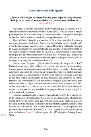 Amor maternal, 9 de agosto
¿Se olvidará la mujer de lo que dio a luz, para dejar de compadecerse
del hijo de su vientre? Aunque olvide ella, yo nunca me olvidaré de ti.
Isaías 49:15.
Agradezco a nuestro bondadoso Padre Celestial que tú [Edson White]
estás disfrutando de la bendición de la buena salud. Trata de sacar el mayor
partido posible de este beneﬁcio y no seas descuidado ni transgredas las leyes
de la salud. Vive en forma tan sencilla que puedas conservarla...
Sigue adelante, hijo mío, y si confías en Dios y haces de él tu fortaleza y
consejero, triunfarás ﬁnalmente. Avanza con humildad de mente, considerando
a los demás mejores que tú mismo, y quiera Dios darte sabiduría para que
te puedas conducir con tanta prudencia que puedas ser un instrumento en
sus manos para hacer mucho bien en su causa, y para fomentar la importante
tarea que nos ha conﬁado para estos últimos días. No creas que tu madre es
criticona y severa; se interesa profundamente por ti para que alcances el éxito
en esta vida y logres la vida futura e inmortal.
Dios te ama. Pregunto: “¿Se olvidará la mujer de lo que dio a luz?”
Probablemente hayas oído la historia de la mujer que con su esposo y su hijo
trató de cruzar las montañas en medio del invierno. La noche y la tormenta
detuvieron su avance. El esposo fue en procura de ayuda y se perdió en medio
de la oscuridad y la nieve fresca, y se demoró en regresar. La madre sintió que
el frío de la muerte se apoderaba de ella, de manera que descubrió su cuerpo
frente al frío viento que caía con el ﬁn de dar lo que le quedaba de vida para
salvar a su hijo. Al llegar la mañana encontraron al bebé arropado en el chal
de la madre, mientras trataba en vano atraer la atención de los fríos ojos de su
madre con sus sonrisas y gestos infantiles, preguntándose tal vez por qué no
se despertaba de su sueño.
Un amor más fuerte que la muerte vinculaba el corazón de la madre con
el de su hijo. No obstante, Dios dice que con más facilidad se olvidará una
madre de su hijo que él del alma que confía en su gracia. El hecho de que Dios
nos ame es suﬁciente para inspirarnos la más profunda gratitud durante toda
nuestra vida. El amor de Dios te habla. Presta atención, si no, no aplicarás sus
palabras a tu propio caso. Sólo confía en Jesús, y gozarás de las satisfacciones
más profundas.—Carta 12, del 9 de agosto de 1873, dirigida a Edson y Emma
White.[229]
236
 