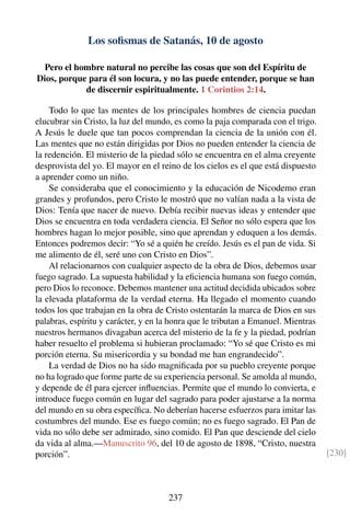 Los soﬁsmas de Satanás, 10 de agosto
Pero el hombre natural no percibe las cosas que son del Espíritu de
Dios, porque para él son locura, y no las puede entender, porque se han
de discernir espiritualmente. 1 Corintios 2:14.
Todo lo que las mentes de los principales hombres de ciencia puedan
elucubrar sin Cristo, la luz del mundo, es como la paja comparada con el trigo.
A Jesús le duele que tan pocos comprendan la ciencia de la unión con él.
Las mentes que no están dirigidas por Dios no pueden entender la ciencia de
la redención. El misterio de la piedad sólo se encuentra en el alma creyente
desprovista del yo. El mayor en el reino de los cielos es el que está dispuesto
a aprender como un niño.
Se consideraba que el conocimiento y la educación de Nicodemo eran
grandes y profundos, pero Cristo le mostró que no valían nada a la vista de
Dios: Tenía que nacer de nuevo. Debía recibir nuevas ideas y entender que
Dios se encuentra en toda verdadera ciencia. El Señor no sólo espera que los
hombres hagan lo mejor posible, sino que aprendan y eduquen a los demás.
Entonces podremos decir: “Yo sé a quién he creído. Jesús es el pan de vida. Si
me alimento de él, seré uno con Cristo en Dios”.
Al relacionarnos con cualquier aspecto de la obra de Dios, debemos usar
fuego sagrado. La supuesta habilidad y la eﬁciencia humana son fuego común,
pero Dios lo reconoce. Debemos mantener una actitud decidida ubicados sobre
la elevada plataforma de la verdad eterna. Ha llegado el momento cuando
todos los que trabajan en la obra de Cristo ostentarán la marca de Dios en sus
palabras, espíritu y carácter, y en la honra que le tributan a Emanuel. Mientras
nuestros hermanos divagaban acerca del misterio de la fe y la piedad, podrían
haber resuelto el problema si hubieran proclamado: “Yo sé que Cristo es mi
porción eterna. Su misericordia y su bondad me han engrandecido”.
La verdad de Dios no ha sido magniﬁcada por su pueblo creyente porque
no ha logrado que forme parte de su experiencia personal. Se amolda al mundo,
y depende de él para ejercer inﬂuencias. Permite que el mundo lo convierta, e
introduce fuego común en lugar del sagrado para poder ajustarse a la norma
del mundo en su obra especíﬁca. No deberían hacerse esfuerzos para imitar las
costumbres del mundo. Ese es fuego común; no es fuego sagrado. El Pan de
vida no sólo debe ser admirado, sino comido. El Pan que desciende del cielo
da vida al alma.—Manuscrito 96, del 10 de agosto de 1898, “Cristo, nuestra
porción”. [230]
237
 