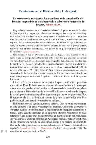 Caminemos con el Dios invisible, 11 de agosto
En lo secreto de tu presencia los esconderás de la conspiración del
hombre; los pondrás en un tabernáculo a cubierto de contención de
lenguas. Salmos 31:20.
Hay sabiduría eterna en un “Así dice Jehová”. A pesar de que la Palabra
de Dios se práctica tan poco, es el único remedio para los males individuales y
nacionales. Los hombres no se pueden arrodillar en las calles y en el mercado
para ofrecer sus oraciones a Dios, pero nunca olviden, doquiera estén, que
hay un Dios a quien pueden pedir sabiduría. El Señor le dijo a Juan: “He
aquí, he puesto delante de ti una puerta abierta, la cual nadie puede cerrar;
porque aunque tienes poca fuerza, has guardado mi palabra y no has negado
mi nombre”. Apocalipsis 3:8.
Enoc caminó con el Dios invisible. En los lugares más atestados de la
tierra él era su compañero. Recuerden esto todos los que guardan su verdad
con sencillez y amor. Los hombres más ocupados tienen más necesidad aún
de mantener a Dios delante de ellos. Cuando Satanás intente introducir sus
insinuaciones en sus mentes, pueden entrar en el secreto pabellón del Altísi-
mo con sólo decir: “Así dice Jehová”. Sus promesas serán su salvaguardia.
En medio de la confusión y las presiones de los negocios encontrarán un
lugar tranquilo para descansar. Si quieren conﬁar en Dios, él será su lugar de
descanso.
Lleven a Dios con ustedes a todas partes. La puerta está abierta para todo
hijo e hija de Dios. El Señor no está lejos del alma que lo busca. La razón por
la cual muchos quedan abandonados en el terreno de la tentación se debe a
que no ponen al Señor siempre delante de ellos. Es necesario llevar la lámpara
de la vida precisamente a aquellos lugares en que menos se piensa en Dios.
Si perdemos de vista al Señor, si nuestra fe y nuestra comunión con él se
quebrantan, el alma estará ciertamente en peligro...
El Señor es nuestro ayudador, nuestra defensa. Dios ha resuelto que ningu-
na alma que confíe en él sea vencida por el enemigo. Cristo está tanto con sus
creyentes cuando se ven obligados a relacionarse de cualquier manera con el
mundo, como cuando se reúnen en su casa para adorarlo. Meditemos en estas
palabras: “Pero tienes unas pocas personas en Sardis que no han manchado
sus vestiduras; y andarán conmigo en vestiduras blancas, porque son dignas.
El que venciere será vestido de vestiduras blancas; y no borraré su nombre del
libro de la vida, y confesaré su nombre delante de mi Padre, y delante de sus
ángeles”. Apocalipsis 3:4, 5.—Manuscrito 97, del 11 de agosto de 1898, “La
necesidad de caminar junto a Dios”.[231]
238
 