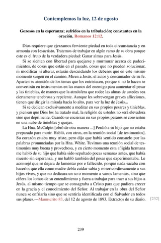 Contemplemos la luz, 12 de agosto
Gozosos en la esperanza; sufridos en la tribulación; constantes en la
oración. Romanos 12:12.
Dios requiere que ejerzamos ferviente piedad en toda circunstancia y en
armonía con Jesucristo. Tratemos de trabajar en algún ramo de su obra porque
este es el fruto de la verdadera piedad: Ganar almas para Jesús.
Si se sienten con libertad para quejarse y murmurar acerca de padeci-
mientos, de cosas que están en el pasado, cosas que no pueden solucionar,
ni modiﬁcar ni alterar, estarán descuidando los deberes que en este mismo
momento surgen en el camino. Miren a Jesús, el autor y consumador de su fe.
Aparten su atención de los temas que los entristecen, porque si no lo hacen se
convertirán en instrumentos en las manos del enemigo para aumentar el pesar
y las tinieblas, de manera que la atmósfera que rodee las almas de ustedes sea
ciertamente tenebrosa y repelente. Aunque les sobrevengan graves aﬂicciones,
tienen que dirigir la mirada hacia lo alto, para ver la luz de Jesús...
Si se dedican exclusivamente a meditar en sus propios pesares y tinieblas,
y piensan que Dios los ha tratado mal, la religión de ustedes no será elevadora
sino que deprimente. Cuando se encierran en sus propios pesares se convierten
en una nube de tinieblas y quejas.
La Hna. McCalpin [obró de otra manera ...] Perdió a su hijo que no estaba
preparado para morir. Habló, con otros, en la reunión social [de testimonios].
Su corazón estaba muy triste, pero dijo que había sentido consuelo por las
palabras pronunciadas por la Hna. White. Tuvimos una reunión social de tes-
timonios muy buena y provechosa, y en cierto momento esta aﬂigida hermana
me habló de su hijo que había sido sepultado pocas semanas antes, que había
muerto sin esperanza, y me habló también del pesar que experimentaba. Le
aconsejé que se dejara de lamentar por e fallecido, porque nada sacaba con
hacerlo; que ella como madre debía cuidar sabia y misericordiosamente a sus
hijos vivos, y que no dedicara un so o momento a vanos lamentos, sino que
ciñera los lomos de su entendimiento y fuera a trabajar para traer a sus hijos a
Jesús, al mismo tiempo que se consagraba a Cristo para que pudiera crecer
en la gracia y el conocimiento del Señor. Al trabajar en la obra del Señor
nunca se enfriaría sino que se sentiría identiﬁcada con el Salvador en todos
sus planes.—Manuscrito 83, del 12 de agosto de 1893, Extractos de su diario. [232]
239
 