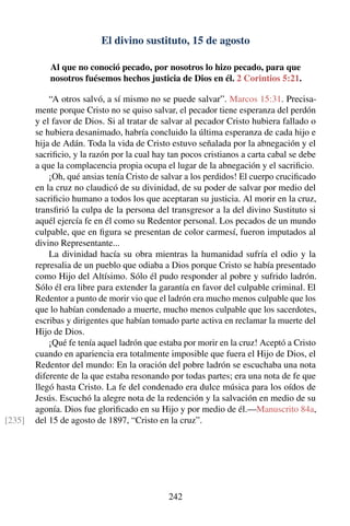 El divino sustituto, 15 de agosto
Al que no conoció pecado, por nosotros lo hizo pecado, para que
nosotros fuésemos hechos justicia de Dios en él. 2 Corintios 5:21.
“A otros salvó, a sí mismo no se puede salvar”. Marcos 15:31. Precisa-
mente porque Cristo no se quiso salvar, el pecador tiene esperanza del perdón
y el favor de Dios. Si al tratar de salvar al pecador Cristo hubiera fallado o
se hubiera desanimado, habría concluido la última esperanza de cada hijo e
hija de Adán. Toda la vida de Cristo estuvo señalada por la abnegación y el
sacriﬁcio, y la razón por la cual hay tan pocos cristianos a carta cabal se debe
a que la complacencia propia ocupa el lugar de la abnegación y el sacriﬁcio.
¡Oh, qué ansias tenía Cristo de salvar a los perdidos! El cuerpo cruciﬁcado
en la cruz no claudicó de su divinidad, de su poder de salvar por medio del
sacriﬁcio humano a todos los que aceptaran su justicia. Al morir en la cruz,
transﬁrió la culpa de la persona del transgresor a la del divino Sustituto si
aquél ejercía fe en él como su Redentor personal. Los pecados de un mundo
culpable, que en ﬁgura se presentan de color carmesí, fueron imputados al
divino Representante...
La divinidad hacía su obra mientras la humanidad sufría el odio y la
represalia de un pueblo que odiaba a Dios porque Cristo se había presentado
como Hijo del Altísimo. Sólo él pudo responder al pobre y sufrido ladrón.
Sólo él era libre para extender la garantía en favor del culpable criminal. El
Redentor a punto de morir vio que el ladrón era mucho menos culpable que los
que lo habían condenado a muerte, mucho menos culpable que los sacerdotes,
escribas y dirigentes que habían tomado parte activa en reclamar la muerte del
Hijo de Dios.
¡Qué fe tenía aquel ladrón que estaba por morir en la cruz! Aceptó a Cristo
cuando en apariencia era totalmente imposible que fuera el Hijo de Dios, el
Redentor del mundo: En la oración del pobre ladrón se escuchaba una nota
diferente de la que estaba resonando por todas partes; era una nota de fe que
llegó hasta Cristo. La fe del condenado era dulce música para los oídos de
Jesús. Escuchó la alegre nota de la redención y la salvación en medio de su
agonía. Dios fue gloriﬁcado en su Hijo y por medio de él.—Manuscrito 84a,
del 15 de agosto de 1897, “Cristo en la cruz”.[235]
242
 