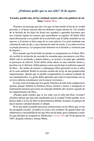 ¿Podemos pedir que se nos selle? 16 de agosto
Escucha, pueblo mío, mi ley; inclinad vuestro oído a las palabras de mi
boca. Salmos 78:1.
Tenemos un mensaje que dar a los que no han tenido la luz de la verdad
presente, y al hacer nuestra obra no debemos negar nuestra fe. Un estudio
de la historia de los hijos de Israel nos ayudará a aprender lecciones que
nos evitarán repetir los errores que mansillaron su registro. El Señor libró
maravillosamente a ese pueblo de la esclavitud a que lo había sometido un rey
opresor, y él mismo se hizo cargo de su vasto ejército. Los guió mediante una
columna de nube de día, y una columna de nube de noche; y esa nube envolvía
su propia presencia. Les proporcionó alimento en el desierto y comieron pan
de ángeles...
Poco después que Israel hubo levantado su campamento en el Sinaí, Moi-
sés recibió la invitación de ascender la montaña para encontrarse con Dios.
Subió solo la inclinada y áspera ladera y se acercó a la nube que señalaba
la presencia de Jehová. Israel debía entrar ahora en una relación íntima y
peculiar con el Altísimo. Debía ponerse como nación bajo el gobierno especial
de Dios... En medio de truenos y relámpagos Dios proclamó su ley a oídos
de la vasta multitud. Rodeó la ocasión cuando dio la ley de una grandiosidad
impresionante. Quería que el pueblo comprendiera el carácter exaltado de
sus mandamientos. La gente debía aprender que todo lo relacionado con su
servicio debería considerarse con la mayor reverencia...
Es muy corto el tiempo que nos queda. Dejemos de lado toda complacencia
egoísta, porque debilita la fortaleza física, mental y moral, e incapacita al
instrumento humano para tener un concepto deﬁnido del carácter sagrado de
los requerimientos de Dios...
¿Pueden pedir ustedes que se los selle con el sello del Dios viviente?
¿Pueden aﬁrmar que han sido santiﬁcados por la verdad? Como pueblo, no le
hemos dado a la ley de Dios la preeminencia debida. Estamos en peligro de
hacer nuestra voluntad durante el sábado.
Se le han dado al pueblo preciosas instrucciones en los libros que se me
ha encargado escribir. ¿Cuántos los leen y los estudian? Se puede tratar con
indiferencia e incredulidad la luz que Dios me ha dado, pero condenará a todos
los que deciden no aceptarla ni obedecerla.—Carta 258, del 16 de agosto de
1907, dirigida a Edson y Emma White. [236]
243
 