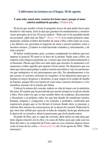 Cultivemos la ternura en el hogar, 18 de agosto
Y ante todo, tened entre vosotros ferviente amor; porque el amor
cubrirá multitud de pecados. 1 Pedro 4:8.
El joven que acudió a Jesús le pregunto acerca de qué podia hacer para
heredar la vida eterna. Jesús le dijo que guardara los mandamientos y enumero
varios preceptos de la ley. El joven replicó: “Todo esto lo he guardado desde
mi juventud. ¿Qué más me falta?”. Mateo 19:20. Los cuatro primeros man-
damientos señalan el deber del hombre de amar a Dios sobre todas las cosas,
y los últimos seis presentan el requisito de amar a nuestro prójimo como a
nosotros mismos. ¿Cuántos lo están haciendo verdadera y sinceramente, y de
todo corazón?
El Señor vendrá pronto, pero, ¿estamos cumpliendo los deberes que nos
impone la justicia? El amor es la base de la piedad. Nadie ama a Dios, no
importa cuán religioso pretenda ser, a menos que ame desinteresadamente a
su hermano. Puesto que Dios nos amó antes que nosotros lo amáramos a él,
amaremos a todos aquellos por quienes Cristo murió. No dejaremos que esa
alma que está en gran peligro y padece mucha necesidad se vaya sin amonestar,
sin que trabajemos ni nos preocupemos por ella. No abandonaremos a los
que yerran, ni seremos criticones ni exigentes, ni los dejaremos para que se
nundan en mayor desgracia y desánimo, ni que caigan en el campo de batalla
de Satanás, porque Dios nos tratará tal como trata a nuestros hermanos o a los
miembros menores de la familia del Señor.
Cultiven la ternura del corazón; rodeen su vida de hogar con la atmósfera
del amor. El espíritu que ha prevalecido por mucho tiempo en la iglesia ofende
a Dios. Pero todos los que se han sentido libres de condenar, descorazonar
y desanimar a su prójimo, todos los que han dejado de manifestar ternura,
bondad, simpatía y compasión a los tentados y probados, veriﬁcarán por
experiencia propia que se los llevará al terreno donde otros ya pasaron, y
sufrirán ellos mismos las consecuencias de su dureza de corazón. Padecerán lo
que otros han sufrido por causa de su falta de simpatía, hasta que aborrezcan
la dureza de su corazón y abran la puerta para que Jesús pueda entrar.
El poder de Dios, que es capaz de convertir, debe entrar en cada alma que
tiene alguna relación con la obra y la causa de Señor, para que cada cual sea
lleno del amor y la compasión de Cristo, pues en caso contrario algunos nunca
verán el reino de los cielos.—Manuscrito 62, del 18 de agosto de 1894, “Obra
misionera”. [238]
245
 