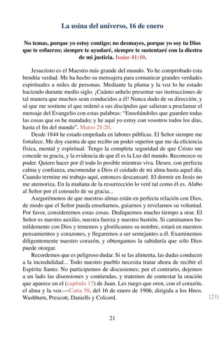 La usina del universo, 16 de enero
No temas, porque yo estoy contigo; no desmayes, porque yo soy tu Dios
que te esfuerzo; siempre te ayudaré, siempre te sustentaré con la diestra
de mi justicia. Isaías 41:10.
Jesucristo es el Maestro más grande del mundo. Yo he comprobado esta
bendita verdad. Me ha hecho su mensajera para comunicar grandes verdades
espirituales a miles de personas. Mediante la pluma y la voz lo he estado
haciendo durante medio siglo. ¡Cuánto anhelo presentar sus instrucciones de
tal manera que muchos sean conducidos a él! Nunca dudo de su dirección, y
sé que me sostiene el que ordenó a sus discípulos que salieran a proclamar el
mensaje del Evangelio con estas palabras: “Enseñándoles que guarden todas
las cosas que os he mandado; y he aquí yo estoy con vosotros todos los días,
hasta el ﬁn del mundo”. Mateo 28:20.
Desde 1844 he estado empeñada en labores públicas. El Señor siempre me
fortalece. Me doy cuenta de que recibo un poder superior que me da eﬁciencia
física, mental y espiritual. Tengo la completa seguridad de que Cristo me
concede su gracia, y la evidencia de que él es la Luz del mundo. Reconozco su
poder. Quiero hacer por él todo lo posible mientras viva. Deseo, con perfecta
calma y conﬁanza, encomendar a Dios el cuidado de mi alma hasta aquel día.
Cuando termine mi trabajo aquí, entonces descansaré. El dormir en Jesús no
me atemoriza. En la mañana de la resurrección lo veré tal como él es. Alabo
al Señor por el consuelo de su gracia...
Asegurémonos de que nuestras almas están en perfecta relación con Dios,
de modo que el Señor pueda enseñarnos, guiarnos y revelarnos su voluntad.
Por favor, consideremos estas cosas. Dediquemos mucho tiempo a orar. El
Señor es nuestro auxilio, nuestra fuerza y nuestro bastión. Si caminamos hu-
mildemente con Dios y tememos y gloriﬁcamos su nombre, estará en nuestros
pensamientos y corazones, y llegaremos a ser semejantes a él. Examinemos
diligentemente nuestro corazón, y obtengamos la sabiduría que sólo Dios
puede otorgar.
Recordemos que es peligroso dudar. Si se las alimenta, las dudas conducen
a la incredulidad... Todo nuestro pueblo necesita tratar ahora de recibir el
Espíritu Santo. No participemos de discusiones; por el contrario, dejemos
a un lado las disensiones y contiendas, y tratemos de contestar la oración
que aparece en el (capítulo 17) de Juan. Les ruego que oren, con el corazón,
el alma y la voz.—Carta 58, del 16 de enero de 1906, dirigida a los Hnos.
Washburn, Prescott, Daniells y Colcord. [23]
21
 