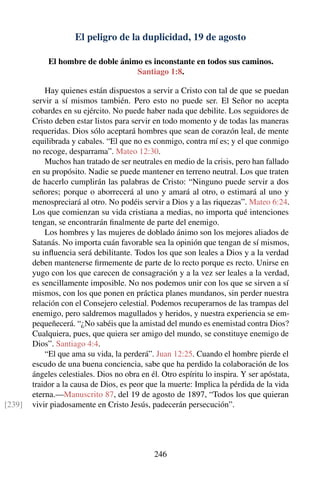 El peligro de la duplicidad, 19 de agosto
El hombre de doble ánimo es inconstante en todos sus caminos.
Santiago 1:8.
Hay quienes están dispuestos a servir a Cristo con tal de que se puedan
servir a sí mismos también. Pero esto no puede ser. El Señor no acepta
cobardes en su ejército. No puede haber nada que debilite. Los seguidores de
Cristo deben estar listos para servir en todo momento y de todas las maneras
requeridas. Dios sólo aceptará hombres que sean de corazón leal, de mente
equilibrada y cabales. “El que no es conmigo, contra mí es; y el que conmigo
no recoge, desparrama”. Mateo 12:30.
Muchos han tratado de ser neutrales en medio de la crisis, pero han fallado
en su propósito. Nadie se puede mantener en terreno neutral. Los que traten
de hacerlo cumplirán las palabras de Cristo: “Ninguno puede servir a dos
señores; porque o aborrecerá al uno y amará al otro, o estimará al uno y
menospreciará al otro. No podéis servir a Dios y a las riquezas”. Mateo 6:24.
Los que comienzan su vida cristiana a medias, no importa qué intenciones
tengan, se encontrarán ﬁnalmente de parte del enemigo.
Los hombres y las mujeres de doblado ánimo son los mejores aliados de
Satanás. No importa cuán favorable sea la opinión que tengan de sí mismos,
su inﬂuencia será debilitante. Todos los que son leales a Dios y a la verdad
deben mantenerse ﬁrmemente de parte de lo recto porque es recto. Unirse en
yugo con los que carecen de consagración y a la vez ser leales a la verdad,
es sencillamente imposible. No nos podemos unir con los que se sirven a sí
mismos, con los que ponen en práctica planes mundanos, sin perder nuestra
relación con el Consejero celestial. Podemos recuperarnos de las trampas del
enemigo, pero saldremos magullados y heridos, y nuestra experiencia se em-
pequeñecerá. “¿No sabéis que la amistad del mundo es enemistad contra Dios?
Cualquiera, pues, que quiera ser amigo del mundo, se constituye enemigo de
Dios”. Santiago 4:4.
“El que ama su vida, la perderá”. Juan 12:25. Cuando el hombre pierde el
escudo de una buena conciencia, sabe que ha perdido la colaboración de los
ángeles celestiales. Dios no obra en él. Otro espíritu lo inspira. Y ser apóstata,
traidor a la causa de Dios, es peor que la muerte: Implica la pérdida de la vida
eterna.—Manuscrito 87, del 19 de agosto de 1897, “Todos los que quieran
vivir piadosamente en Cristo Jesús, padecerán persecución”.[239]
246
 