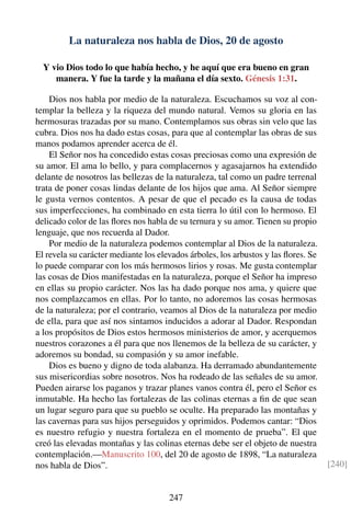 La naturaleza nos habla de Dios, 20 de agosto
Y vio Dios todo lo que había hecho, y he aquí que era bueno en gran
manera. Y fue la tarde y la mañana el día sexto. Génesis 1:31.
Dios nos habla por medio de la naturaleza. Escuchamos su voz al con-
templar la belleza y la riqueza del mundo natural. Vemos su gloria en las
hermosuras trazadas por su mano. Contemplamos sus obras sin velo que las
cubra. Dios nos ha dado estas cosas, para que al contemplar las obras de sus
manos podamos aprender acerca de él.
El Señor nos ha concedido estas cosas preciosas como una expresión de
su amor. El ama lo bello, y para complacernos y agasajarnos ha extendido
delante de nosotros las bellezas de la naturaleza, tal como un padre terrenal
trata de poner cosas lindas delante de los hijos que ama. Al Señor siempre
le gusta vernos contentos. A pesar de que el pecado es la causa de todas
sus imperfecciones, ha combinado en esta tierra lo útil con lo hermoso. El
delicado color de las ﬂores nos habla de su ternura y su amor. Tienen su propio
lenguaje, que nos recuerda al Dador.
Por medio de la naturaleza podemos contemplar al Dios de la naturaleza.
El revela su carácter mediante los elevados árboles, los arbustos y las ﬂores. Se
lo puede comparar con los más hermosos lirios y rosas. Me gusta contemplar
las cosas de Dios manifestadas en la naturaleza, porque el Señor ha impreso
en ellas su propio carácter. Nos las ha dado porque nos ama, y quiere que
nos complazcamos en ellas. Por lo tanto, no adoremos las cosas hermosas
de la naturaleza; por el contrario, veamos al Dios de la naturaleza por medio
de ella, para que así nos sintamos inducidos a adorar al Dador. Respondan
a los propósitos de Dios estos hermosos ministerios de amor, y acerquemos
nuestros corazones a él para que nos llenemos de la belleza de su carácter, y
adoremos su bondad, su compasión y su amor inefable.
Dios es bueno y digno de toda alabanza. Ha derramado abundantemente
sus misericordias sobre nosotros. Nos ha rodeado de las señales de su amor.
Pueden airarse los paganos y trazar planes vanos contra él, pero el Señor es
inmutable. Ha hecho las fortalezas de las colinas eternas a ﬁn de que sean
un lugar seguro para que su pueblo se oculte. Ha preparado las montañas y
las cavernas para sus hijos perseguidos y oprimidos. Podemos cantar: “Dios
es nuestro refugio y nuestra fortaleza en el momento de prueba”. El que
creó las elevadas montañas y las colinas eternas debe ser el objeto de nuestra
contemplación.—Manuscrito 100, del 20 de agosto de 1898, “La naturaleza
nos habla de Dios”. [240]
247
 