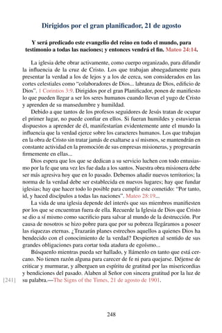 Dirigidos por el gran planiﬁcador, 21 de agosto
Y será predicado este evangelio del reino en todo el mundo, para
testimonio a todas las naciones; y entonces vendrá el ﬁn. Mateo 24:14.
La iglesia debe obrar activamente, como cuerpo organizado, para difundir
la inﬂuencia de la cruz de Cristo. Los que trabajan abnegadamente para
presentar la verdad a los de lejos y a los de cerca, son considerados en las
cortes celestiales como “colaboradores de Dios... labranza de Dios, ediﬁcio de
Dios”. 1 Corintios 3:9. Dirigidos por el gran Planiﬁcador, ponen de maniﬁesto
lo que pueden llegar a ser los seres humanos cuando llevan el yugo de Cristo
y aprenden de su mansedumbre y humildad.
Debido a que tantos de los profesos seguidores de Jesús tratan de ocupar
el primer lugar, no puede conﬁar en ellos. Si fueran humildes y estuvieran
dispuestos a aprender de él, manifestarían evidentemente ante el mundo la
inﬂuencia que la verdad ejerce sobre los caracteres humanos. Los que trabajan
en la obra de Cristo sin tratar jamás de exaltarse a sí mismos, se mantendrán en
constante actividad en la promoción de sus empresas misioneras, y progresarán
ﬁrmemente en ellas...
Dios espera que los que se dedican a su servicio luchen con todo entusias-
mo por la fe que una vez les fue dada a los santos. Nuestra obra misionera debe
ser más agresiva hoy que en lo pasado. Debemos añadir nuevos territorios; la
norma de la verdad debe ser establecida en nuevos lugares; hay que fundar
iglesias; hay que hacer todo lo posible para cumplir este cometido: “Por tanto,
id, y haced discípulos a todas las naciones”. Mateo 28:19...
La vida de una iglesia depende del interés que sus miembros maniﬁesten
por los que se encuentran fuera de ella. Recuerde la Iglesia de Dios que Cristo
se dio a sí mismo como sacriﬁcio para salvar al mundo de la destrucción. Por
causa de nosotros se hizo pobre para que por su pobreza llegáramos a poseer
las riquezas eternas. ¿Trazarán planes estrechos aquellos a quienes Dios ha
bendecido con el conocimiento de la verdad? Despierten al sentido de sus
grandes obligaciones para cortar toda atadura de egoísmo...
Búsquenlo mientras pueda ser hallado, y llámenlo en tanto que está cer-
cano. No tienen razón alguna para carecer de fe ni para quejarse. Déjense de
criticar y murmurar, y alberguen un espíritu de gratitud por las misericordias
y bendiciones del pasado. Alaben al Señor con sincera gratitud por la luz de
su palabra.—The Signs of the Times, 21 de agosto de 1901.[241]
248
 